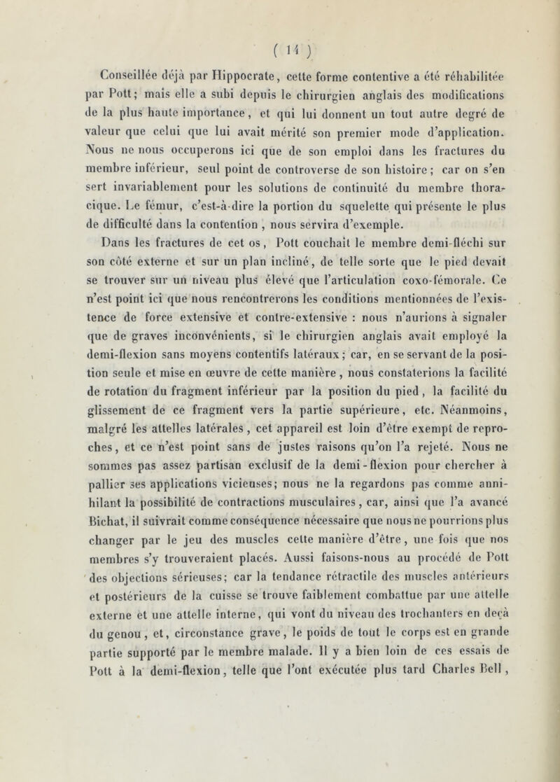 Conseillée déjà par Hippocrate, cette forme contentive a été réhabilitée par Pott; mais elle a subi depuis le chirurgien anglais des modifications de la plus haute importance, et qui lui donnent un tout autre degré de valeur que celui que lui avait mérité son premier mode d’application. ÙV’ous ne nous occuperons ici que de son emploi dans les fractures du membre inférieur, seul point de controverse de son histoire; car on s’en sert invariablement pour les solutions de continuité du membre thora^ cique. Le fémur, c’est-à-dire la portion du squelette qui présente le plus de difficulté dans la contention , nous servira d’exemple. Dans les fractures de cet os, Pott couchait le membre demi-flécbi sur son côté externe et sur un plan incliné, de telle sorte que le pied devait se trouver sur un niveau plus élevé que l’articulation coxo-fémorale. Ce n’est point ici que'nous rencontrerons les conditions mentionnées de l’exis- tence de force extensive et contre-extensive : nous n’aurions à signaler que de graves inconvénients, si le chirurgien anglais avait employé la demi-flexion sans moyens contentifs latéraux; car, en se servant de la posi- tion seule et mise en œuvre de cette manière , nous constaterions la facilité de rotation du fragment inférieur par la position du pied, la facilité du glissement de ce fragment vers la partie supérieure, etc. Néanmoins, malgré les attelles latérales, cet appareil est loin d’être exempt de repro- ches , et ce n’est point sans de justes raisons qu’on l’a rejeté. Nous ne sommes pas assez partisan exclusif de la demi-flexion pour chercher à pallier ses applications vicieuses; nous ne la regardons pas comme anni- hilant la possibilité de contractions musculaires, car, ainsi que l’a avancé Bichat, il suivrait comme conséquence nécessaire que nous ne pourrions plus changer par le jeu des muscles cette manière d’être, une fois que nos membres s’y trouveraient placés. Aussi faisons-nous au procédé de Pott 'des objections sérieuses; car la tendance rétractile des muscles antérieurs et postérieurs de la cuisse se trouve faiblement combattue par une attelle externe et une attelle interne, qui vont du niveau des trochanters en deçà du genou, et, circonstance grave, le poids de tout le corps est en grande partie supporté par le membre malade. 11 y a bien loin de ces essais de Pott à la demi-flexion, telle que Pont exécutée plus tard Charles Bell ,