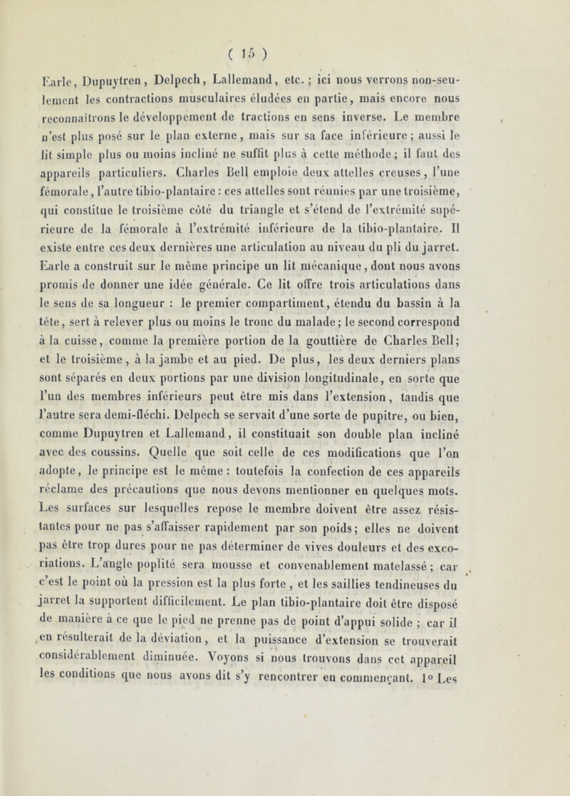 ( ir, ) Karlo, Diipuytren, Delpech, Lallemand, etc.; ici nous verrons non-seu- lement les contractions musculaires éludées en partie, mais encore nous reconnaîtrons le développement de tractions en sens inverse. Le membre n’est plus posé sur le plan externe, mais sur sa face inférieure; aussi le lit simple plus ou moins incliné ne suffit plus à cette méthode; il faut des appareils particuliers. Charles Bell emploie deux attelles creuses , l’une fémorale, l’autre tibio-plantaire : ces attelles sout réunies par une troisième, qui constitue le troisième coté du triangle et s’étend de l’extrémité supé- rieure de la fémorale à l’extrémité inférieure de la tibio-plantaire. Il existe entre ces deux dernières une articulation au niveau du pli du jarret. Earle a construit sur le même principe un lit mécanique, dont nous avons promis de donner une idée générale. Ce lit offre trois articulations dans le sens de sa longueur : le premier compartiment, étendu du bassin à la tète, sert à relever plus ou moins le tronc du malade; le second correspond à la cuisse, comme la première portion de la gouttière de Charles Bell; et le troisième, à la jambe et au pied. De plus, les deux derniers plans sont séparés en deux portions par une division longitudinale, en sorte que l’un des membres inférieurs peut être mis dans l’extension, tandis que l’autre sera demi-fléchi. Delpech se servait d’une sorte de pupitre, ou bien, comme Dupuytren et Lallemand, il constituait son double plan incliné avec des coussins. Quelle que soit celle de ces modifications que l’on adopte, le principe est le môme: toutefois la confection de ces appareils réclame des précautions que nous devons mentionner en quelques mots. Les surfaces sur lesquelles repose le membre doivent être assez résis- tantes pour ne pas s’affaisser rapidement par son poids; elles ne doivent pas être trop dures pour ne pas déterminer de vives douleurs et des exco- riations. L’angle poplité sera mousse et convenablement matelassé ; car c est le point ou la pression est la plus forte, et les saillies tendineuses du jarret la supportent difficilement. Le plan tibio-plantaire doit être disposé de manière à ce que le pied ne prenne pas de point d’appui solide ; car il ,en résulterait de la déviation, et la puissance d’extension se trouverait considérablement diminuée. Voyons si nous trouvons dans cet appareil les conditions que nous avons dit s’y rencontrer en commençant. 1° Les