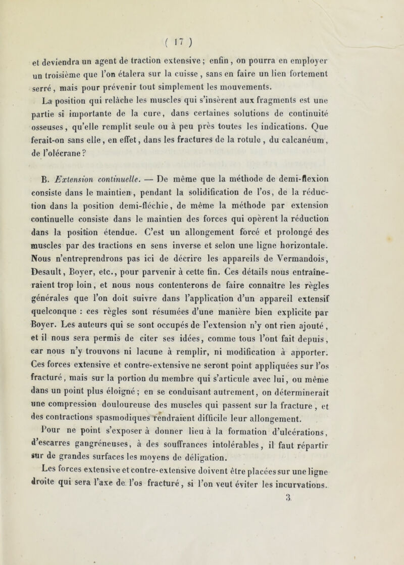 et deviendra un agent de traction extensive ; enfin , on pourra en employer un troisième que l’on étalera sur la cuisse , sans en faire un lien fortement serré, mais pour prévenir tout simplement les mouvements. La position qui relâche les muscles qui s’insèrent aux fragments est une partie si importante de la cure, dans certaines solutions de continuité osseuses, qu’elle remplit seule ou à peu près toutes les indications. Que ferait-on sans elle, en effet, dans les fractures de la rotule , du calcanéum, de l’olécrane? B. Extension continuelle. — De même que la méthode de demi-flexion consiste dans le maintien, pendant la solidification de l’os, de la réduc- tion dans la position demi-fléchie, de même la méthode par extension continuelle consiste dans le maintien des forces qui opèrent la réduction dans la position étendue. C’est un allongement forcé et prolongé des muscles par des tractions en sens inverse et selon une ligne horizontale. Nous n’entreprendrons pas ici de décrire les appareils de Vermandois, Desault, Boyer, etc., pour parvenir à cette fin. Ces détails nous entraîne- raient trop loin, et nous nous contenterons de faire connaître les règles générales que l’on doit suivre dans l’application d’un appareil extensif quelconque ; ces règles sont résumées d’une manière bien explicite par Boyer. Les auteurs qui se sont occupés de l’extension n’y ont rien ajouté, et il nous sera permis de citer ses idées, comme tous l’ont fait depuis, car nous n’y trouvons ni lacune à remplir, ni modification à apporter. Ces forces extensive et contre-extensive ne seront point appliquées sur l’os fracturé, mais sur la portion du membre qui s’articule avec lui, ou même dans un point plus éloigné; en se conduisant autrement, on déterminerait une compression douloureuse des muscles qui passent sur la fracture, et des contractions spasmodiques rendraient difficile leur allongement. Pour ne point s’exposera donner lieu à la formation d’ulcérations, d’escarres gangréneuses, à des souffrances intolérables, il faut répartir sur de grandes surfaces les moyens de déligation. Les forces extensive et contre-extensive doivent être placées sur une ligne droite qui sera 1 axe de l’os fracturé, si l’on veut éviter les incurvations. 3