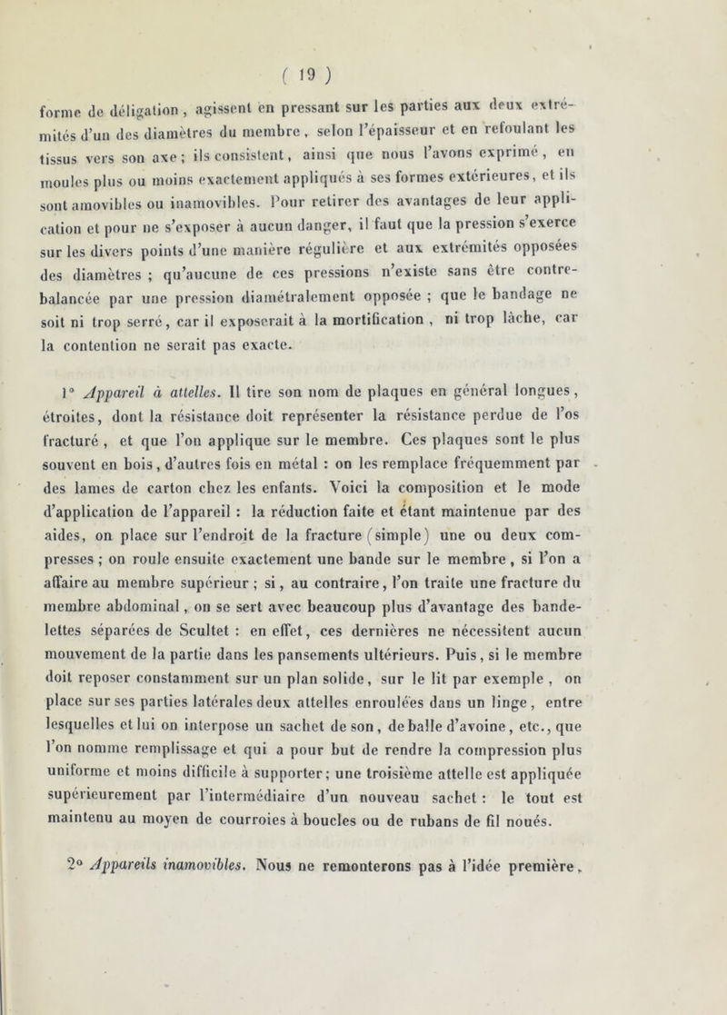forme de déligation , agissent en pressant sur les parties aux deux extré- mités d’un des diamètres du membre, selon l’épaisseur et en reloulant les tissus vers son axe; ils consistent, ainsi que nous l’avons exprimé, en moules plus ou moins exactement appliqués à ses formes extérieures, et ils sont amovibles ou inamovibles. Pour retirer des avantages de leur appli- cation et pour ne s’exposer à aucun danger, il faut que la pression s exerce sur les divers points d’une manière régulière et aux extrémités opposées des diamètres ; qu’aucune de ces pressions n’existe sans être contre- balancée par une pression diamétralement opposée ; que le bandage ne soit ni trop serré, car il exposerait à la mortification , ni trop lâche, car la contention ne serait pas exacte. Appareil à attelles. Il tire son nom de plaques en général longues, étroites, dont la résistance doit représenter la résistance perdue de l’os fracturé , et que l’on applique sur le membre. Ces plaques sont le plus souvent en bois, d’autres fois en métal : on les remplace fréquemment par . des lames de carton chez les enfants. Voici la composition et le mode d’application de l’appareil : la réduction faite et étant maintenue par des aides, on place sur l’endroit de la fracture (simple) une ou deux com- presses ; on roule ensuite exactement une bande sur le membre, si l’on a affaire au membre supérieur ; si, au contraire, l’on traite une fracture du membre abdominal, on se sert avec beaucoup plus d’avantage des bande- lettes séparées de Scultet : en effet, ces dernières ne nécessitent aucun mouvement de la partie dans les pansements ultérieurs. Puis , si le membre doit reposer constamment sur un plan solide, sur le lit par exemple , on place sur ses parties latérales deux attelles enroulées dans un linge , entre lesquelles et lui on interpose un sachet de son, déballé d’avoine, etc., que l’on nomme remplissage et qui a pour but de rendre la compression plus uniforme et moins difficile à supporter; une troisième attelle est appliquée supérieurement par l’intermédiaire d’un nouveau sachet : le tout est maintenu au moyen de courroies à boucles ou de rubans de fil noués. 2® Appareils inamovibles. Nous ne remonterons pas à l’idée première.