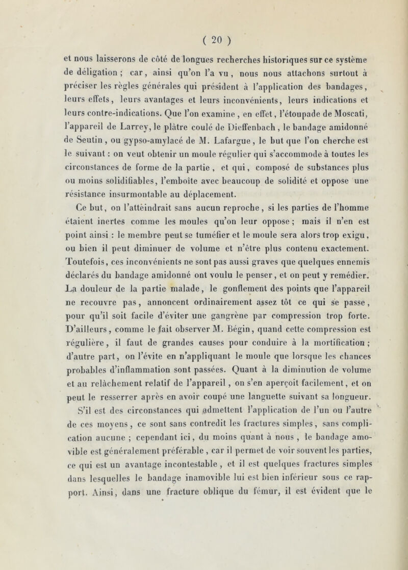 et nous laisserons de coté de longues recherches historiques sur ce système de déligation ; car, ainsi qu’on l’a vu, nous nous attachons surtout à préciser les règles générales qui président à l’application des bandages, leurs effets, leurs avantages et leurs inconvénients, leurs indications et leurs contre-indications. Que l’on examine , en effet, l’étoupade de Moscati, l’appareil de Larrey, le plâtre coulé de Dieffenbach , le bandage amidonné de Seutin , ou gypso-amylacé de M. Lafargue , le but que l’on cherche est le suivant : on veut obtenir un moule régulier qui s’accommode à toutes les circonstances de forme de la partie , et qui, composé de substances plus ou moins solidiûables, l’emboîte avec beaucoup de solidité et oppose une résistance insurmontable au déplacement. Ce but, on l’attèindrait sans aucun reproche, si les parties de l’homme étaient inertes comme les moules qu’on leur oppose ; mais il n’en est point ainsi : le membre peut se tuméfier et le moule sera alors trop exigu, ou bien il peut diminuer de volume et n’ètre plus contenu exactement. Toutefois, ces inconvénients ne sont pas aussi graves que quelques ennemis déclarés du bandage amidonné ont voulu le penser, et on peut y remédier. La douleur de la partie malade, le gonflement des points que l’appareil ne recouvre pas, annoncent ordinairement assez tôt ce qui se passe, pour qu’il soit facile d’éviter une gangrène par compression trop forte. D’ailleurs, comme le fait observer M. Bégin, quand cette compression est régulière, il faut de grandes causes pour conduire à la mortification ; d’autre part, on l’évite en n’appliquant le moule que lorsque les chances probables d’inflammation sont passées. Quant à la diminution de volume et au relâchement relatif de l’appareil, on s’en aperçoit facilement, et on peut le resserrer après en avoir coupé une languette suivant sa longueur. S’il est des circonstances qui admettent l’application de l’un ou l’autre de ces moyens, ce sont sans contredit les fractures simples, sans compli- cation aucune ; cependant ici, du moins quant â nous , le bandage amo- vible est généralement préférable , car il permet de voir souvent les parties, ce qui est un avantage incontestable , et il est quelques fractures simples dans lesquelles le bandage inamovible lui est bien inférieur sous ce rap- port. Ainsi, dans une fracture oblique du fémur, il est évident que le