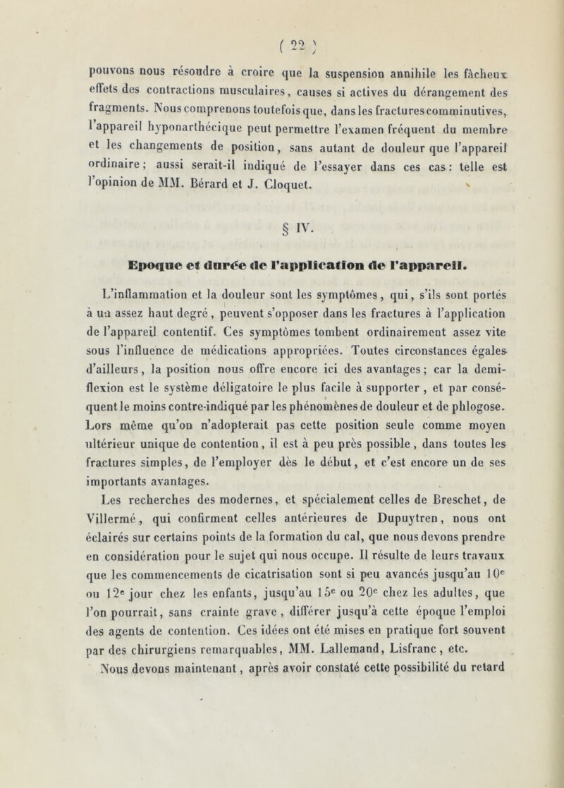 pouvons nous résoudre à croire que la suspension annihile les fàclieur effets des contractions musculaires, causes si actives du dérangement des fragments. Nous comprenons toutefois que, dans les fracturescomminutives, 1 appareil hyponarthécique peut permettre l’examen fréquent du membre et les changements de position, sans autant de douleur que l’appareil ordinaire ; aussi serait-il indiqué de l’essayer dans ces cas : telle est l’opinion de MM. Bérard et J. Cloquet. § IV. Epo«iue et darée de Tapplication de l*apparell. L’inflammation et la douleur sont les symptômes, qui, s’ils sont portés à un assez haut degré, peuvent s’opposer dans les fractures à l’application de l’appareil contentif. Ces symptômes tombent ordinairement assez vite sous l’influence de médications appropriées. Toutes circonstances égales d’ailleurs, la position nous offre encore ici des avantages ; car la demi- flexion est le système déligatoire le plus facile à supporter , et par consé- I quent le moins contre-indiqué par les phénomènes de douleur et de pblogose. Lors même qu’on n’adopterait pas cette position seule comme moyen ultérieur unique de contention, il est à peu près possible, dans toutes les fractures simples, de l’employer dès le début, et c’est encore un de ses importants avantages. Les recherches des modernes, et spécialement celles de Breschet, de Villermé, qui confirment celles antérieures de Dupuytren, nous ont éclairés sur certains points de la formation du cal, que nous devons prendre en considération pour le sujet qui nous occupe. Il résulte de leurs travaux que les commencements de cicatrisation sont si peu avancés jusqu’au 10® ou 12® jour chez les enfants, jusqu’au 15® ou 20® chez les adultes, que l’on pourrait, sans crainte grave, différer jusqu’à cette époque l’emploi des agents de contention. Ces idées ont été mises en pratique fort souvent par des chirurgiens remarquables, MM. Lallemand, Lisfranc, etc. Nous devons maintenant, après avoir constaté cette possibilité du retard