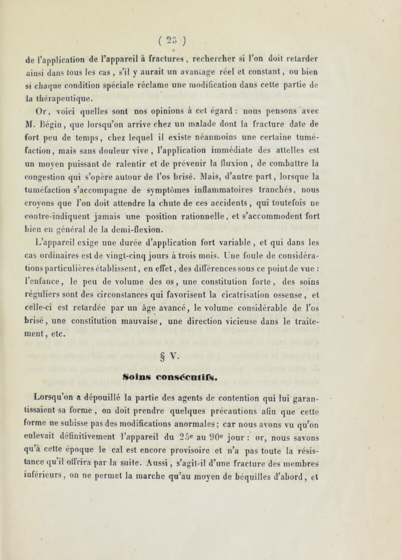 (2o ) « de l’application de l’appareil à fractures, rechercher si l’on doit retarder ainsi dans tous les cas , s’il y aurait un avaïuage réel et constant, ou bien si chaque condition spéciale réclame une modification dans cette partie de la thérapeutique. Or, voici quelles sont nos opinions à cet égard: nous pensons‘avec M. Bégin, que lorsqu’on arrive chez un malade dont la fracture date de fort peu de temps, chez lequel il existe néanmoins une certaine tumé- faction, mais sans douleur vive , l’application immédiate des attelles est un moyen puissant de ralentir et de prévenir la fluxion , de combattre la congestion qui s’opère autour de l’os brisé. IMais, d’autre part, lorsque la tuméfaction s’accompagne de symptômes inflammatoires tranchés, nous croyons que l’on doit attendre la chute de ces accidents, qui toutefois ne oonlre-indiquent jamais une position rationnelle, et s’accommodent fort bien en général de la demi-flexion. L’appareil exige une durée d’application fort variable, et qui dans les cas ordinaires est de vingt-cinq jours à trois mois. Une foule de considéra- tions particulières établissent, en effet, des différences sous ce point de vue : l’enfance, le peu de volume des os, une constitution forte, des soins réguliers sont des circonstances qui favorisent la cicatrisation osseuse, et celle-ci est retardée par un âge avancé, le volume considérable de l’os brisé, une constitution mauvaise, une direction vicieuse dans le traite- ment , etc. § V. Soins consécntirs. Lorsqu’on a dépouillé la partie des agents de contention qui lui garan- tissaient sa forme, on doit prendre quelques précautions afin que cette forme ne subisse pas des modifications anormales ; car nous avons vu qu’on enlevait définitivement l’appareil du 25® au 90® jour : or, nous savons qu’à cette époque le cal est encore provisoire et n’a pas toute la résis- tance qu il offrira par la suite. Aussi, s’agit-il d’une fracture des membres inférieurs, on ne permet la marche qu’au moyen de béquilles d’abord, et