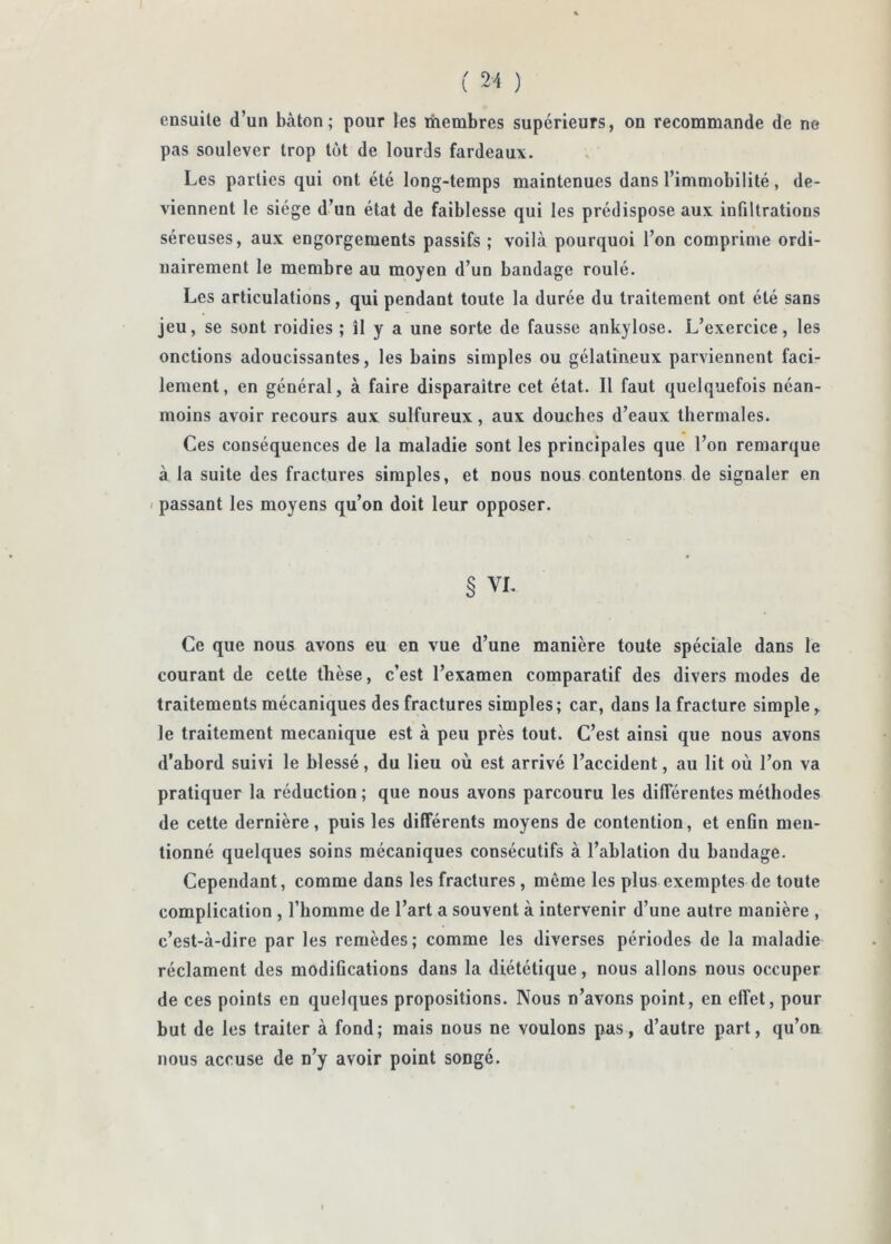 ensuite d’un bâton; pour les thembres supérieurs, on recommande de ne pas soulever trop tôt de lourds fardeaux. Les parties qui ont été long-temps maintenues dans l’immobilité, de- viennent le siège d’un état de faiblesse qui les prédispose aux infiltrations séreuses, aux engorgements passifs ; voilà pourquoi l’on comprime ordi- nairement le membre au moyen d’un bandage roulé. Les articulations, qui pendant toute la durée du traitement ont été sans jeu, se sont roidies ; îl y a une sorte de fausse ankylosé. L’exercice, les onctions adoucissantes, les bains simples ou gélatineux parviennent faci- lement, en général, à faire disparaître cet état. Il faut quelquefois néan- moins avoir recours aux sulfureux, aux douches d’eaux thermales. Ces conséquences de la maladie sont les principales que l’on remarque à la suite des fractures simples, et nous nous contentons de signaler en I passant les moyens qu’on doit leur opposer. § VL Ce que nous avons eu en vue d’une manière toute spéciale dans le courant de cette thèse, c’est l’examen comparatif des divers modes de traitements mécaniques des fractures simples; car, dans la fracture simple, le traitement mécanique est à peu près tout. C’est ainsi que nous avons d’abord suivi le blessé, du lieu où est arrivé l’accident, au lit où l’on va pratiquer la réduction ; que nous avons parcouru les différentes méthodes de cette dernière, puis les différents moyens de contention, et enfin men- tionné quelques soins mécaniques consécutifs à l’ablation du bandage. Cependant, comme dans les fractures, même les plus exemptes de toute complication, l’homme de l’art a souvent à intervenir d’une autre manière , c’est-à-dire par les remèdes; comme les diverses périodes de la maladie réclament des modifications dans la diététique, nous allons nous occuper de ces points en quelques propositions. Nous n’avons point, en effet, pour but de les traiter à fond; mais nous ne voulons pas, d’autre part, qu’on nous accuse de n’y avoir point songé.
