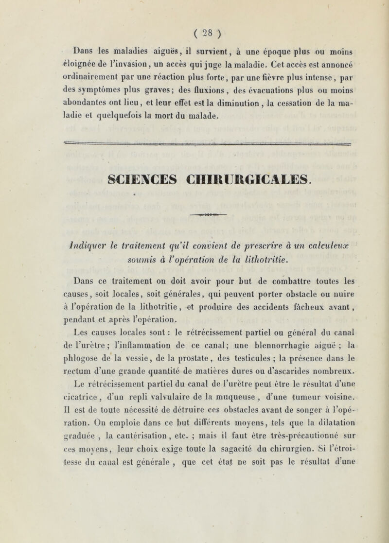 Dans les maladies aiguës, il survient, à une époque plus ou moins éloignée de l’invasion, un accès qui juge la maladie. Cet accès est annoncé ordinairement par une réaction plus forte, par une fièvre plus intense , par des symptômes plus graves; des fluxions , des évacuations plus ou moins abondantes ont lieu, et leur effet est la diminution , la cessation de la ma- ladie et quelquefois la mort du malade. SCIENCES CHIUEUGICALES. Indiquer le traitement qu’il convient de prescrire à un calculeux soumis à l’opération de la lithotritie. Dans ce traitement on doit avoir pour but de combattre toutes les causes, soit locales, soit générales, qui peuvent porter obstacle ou nuire à l’opération de la lithotritie, et produire des accidents fâcheux avant, pendant et après l’opération. Les causes locales sont : le rétrécissement partiel ou général du canal de l’urètre ; l’inflammation de ce canal; une blennorrhagie aiguë; la phlogose de la vessie, de la prostate, des testicules ; la présence dans le rectum d’une grande quantité de matières dures ou d’ascarides nombreux- Le rétrécissement partiel du canal de l’urètre peut être le résultat d’une cicatrice, d’un repli valvulaire de la muqueuse , d’une tumeur voisine. Il est de toute nécessité de détruire ces obstacles avant de songer à l’opé- ration. On emploie dans ce but différents moyens, tels que la dilatation graduée , la cautérisation , etc. ; mais il faut être très-précautionué sur ces moyens, leur choix exige toute la sagacité du chirurgien. Si l’étroi- tesse du canal est générale , que cet état ne soit pas le résultat d’une