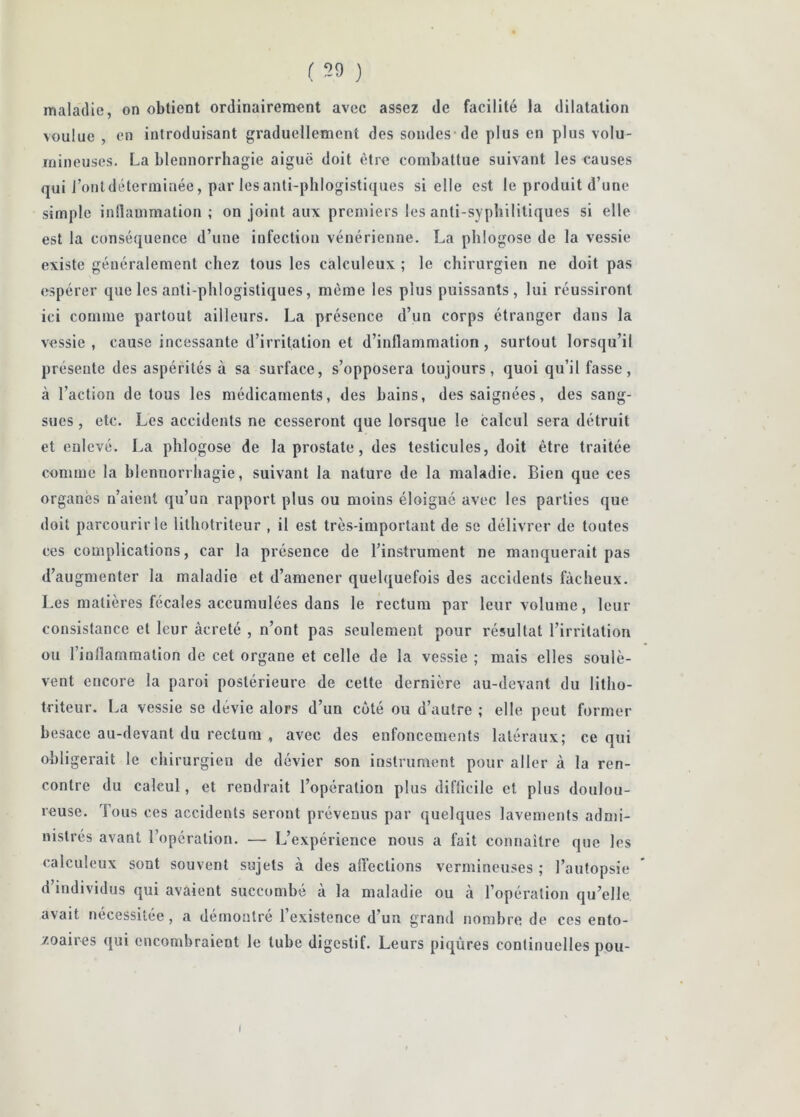 ( 59 ) maladie, on obtient ordinairement avec assez de facilité la dilatation voulue , en introduisant graduellement des sondes de plus en plus volu- mineuses. La blennorrhagie aiguë doit être combattue suivant les causes qui l’ontdéterminée, par les anti-phlogistiques si elle est le produit d’une simple inllammation ; on joint aux premiers les anti-sypbilitiques si elle est la conséquence d’une infection vénérienne. La phlogose de la vessie existe généralement chez tous les calculeux ; le chirurgien ne doit pas espérer que les anti-phlogistiques, même les plus puissants, lui réussiront ici comme partout ailleurs. La présence d’un corps étranger dans la vessie , cause incessante d’irritation et d’inflammation, surtout lorsqu’il présente des aspérités à sa surface, s’opposera toujours, quoi qu’il fasse, à l’action de tous les médicaments, des bains, des saignées, des sang- sues , etc. Les accidents ne cesseront que lorsque le calcul sera détruit et enlevé. La phlogose de la prostate, des testicules, doit être traitée comme la hlennorrhagie, suivant la nature de la maladie. Bien que ces organes n’aient qu’un rapport plus ou moins éloigné avec les parties que <loit parcourir le lithotriteur , il est très-important de se délivrer de toutes ces complications, car la présence de l’instrument ne manquerait pas d’augmenter la maladie et d’amener quelquefois des accidents fâcheux. Les matières fécales accumulées dans le rectum par leur volume, leur consistance et leur âcreté , n’ont pas seulement pour résultat l’irritation ou l’inflammation de cet organe et celle de la vessie ; mais elles soulè- vent encore la paroi postérieure de cette dernière au-devant du litho- triteur. La vessie se dévie alors d’un coté ou d’autre ; elle peut former besace au-devant du rectum , avec des enfoncements latéraux; ce qui obligerait le chirurgien de dévier son instrument pour aller à la ren- contre du calcul, et rendrait l’opération plus diflicile et plus doulou- reuse. Tous ces accidents seront prévenus par quelques lavements admi- nistrés avant l’operation. — L’expérience nous a fait connaitrc que les calculeux sont souvent sujets à des affections vermineuses ; l’autopsie d’individus qui avaient succombé à la maladie ou à l’opération qu’elle avait nécessitée , a démontré l’existence d’un grand nombre de ces ento- zoaires <[ui encombraient le tube digestif. Leurs piqûres continuelles pou-