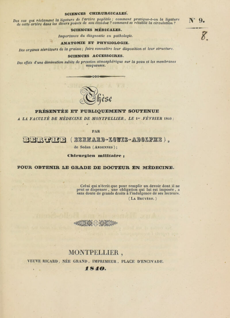 SCIENCES CHIAUB.GICA1.es. Des cas oui réclament la ligature de l’artère poplitée ; comment pratique-t-on la ligature de cette artère dans les divers points de son étendue ? comment se rétablit la circulation ? SCIENCES MÉDICALES. Importance du diagnostic en pathologie. ANATOMIE ET PHYSIOLOGIE. Des organes séeréteurs de la graisse; faire connaître leur disposition et leur structure. SCIENCES ACCESSOIRES. Des effets d’une diminution subite de pression atmosphérique sur la peau et les membranes muqueuses. N 9. PRÉSENTÉE ET PUBLIQUEMENT SOUTENUE A LA FACULTÉ DE MÉDECINE DE MONTPELLIER, LE I» FÉVRIER 1840; PAR de Sedan ( Ardennes ) ; Chirurgien militaire i POUR OBTENIR LE GRADE DE DOCTEUR EN MÉDECINE. Celui qui n’écrit que pour remplir un devoir dont il ne peut se dispenser , une obligation qui lui est imposée , a sans doute de grands droits à l’indulgence de ses lecteurs. ( La Brüyère. ) MONTPELLIER , VEUVE RICARD, NÉE GRAND, IMPRIMEUR, PLACE D’ENCIVADE. 1S40.