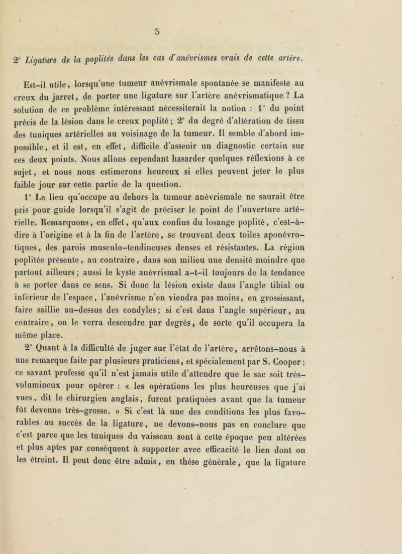 2° Ligature de la poplitée dans les cas d’anévrismes vrais de cette artère. Est-il utile, lorsqu’une tumeur anévrismale spontanée se manifeste au creux du jarret, de porter une ligature sur l’artère anévrismatique ? La solution de ce problème intéressant nécessiterait la notion : 1° du point précis de la lésion dans le creux poplité; 2° du degré d’altération de tissu des tuniques artérielles au voisinage de la tumeur. Il semble d’abord im- possible, et il est, en effet, difficile d’asseoir un diagnostic certain sur ces deux points. Nous allons cependant hasarder quelques réflexions à ce sujet, et nous nous estimerons heureux si elles peuvent jeter le plus faible jour sur cette partie de la question. 1° Le lieu qu’occupe au dehors la tumeur anévrismale ne saurait être pris pour guide lorsqu’il s’agit de préciser le point de l’ouverture arté- rielle. Remarquons, en effet, qu’aux confins du losange poplité, c’est-à- dire à l’origine et à la fin de l’artère, se trouvent deux toiles aponévro- tiques, des parois musculo-tendineuses denses et résistantes. La région poplitée présente, au contraire, dans son milieu une densité moindre que partout ailleurs ; aussi le kyste anévrismal a-t-il toujours de la tendance à se porter dans ce sens. Si donc la lésion existe dans l’angle tibial ou inférieur de l’espace, l’anévrisme n’en viendra pas moins, en grossissant, faire saillie au-dessus des condyles ; si c’est dans l’angle supérieur, au contraire, on le verra descendre par degrés, de sorte qu’il occupera la môme place. 2° Quant à la difficulté de juger sur l’état de l’artère, arrêtons-nous à une remarque faite par plusieurs praticiens, et spécialement par S. Cooper ; ce savant professe qu’il n’est jamais utile d’attendre que le sac soit très- volumineux pour opérer : « les opérations les plus heureuses que j’ai vues, dit le chirurgien anglais, furent pratiquées avant que la tumeur fût devenue très-grosse. » Si c’est là une des conditions les plus favo- rables au succès de la ligature, ne devons-nous pas en conclure que c’est parce que les tuniques du vaisseau sont à celte époque peu altérées et plus aptes par conséquent à supporter avec efficacité le lien dont on les étreint. Il peut donc être admis, en thèse générale, que la ligature