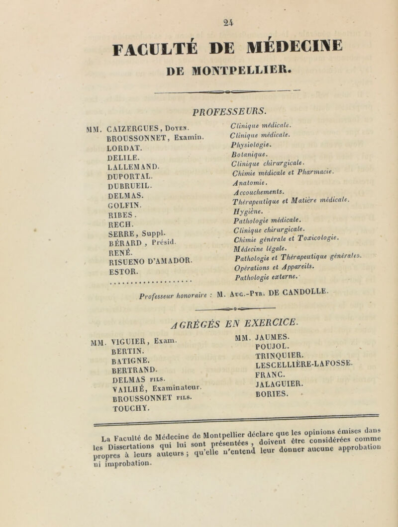 24 FACULTÉ DE MÉDECINE DE MONTPELLIER. PROFESSEVRS. MM. CAÏZERGUES, Dover. BROUSSONNET, Examin. LORDAT. DELIEE. LALLEMAND. DUPORTAL. DUBRUEIL. DELMAS. GOLFIN. RIBES . RECH. SERRE, Suppl. BÉRARD , Présid. RENÉ. RISDENO D’AMADOR. ESTOR. Clinique médicale. Clinique médicale. Physiologie. Botanique. Clinique chirurgicale. Chimie médicale et Pharmacie. Anatomie. Accouchements. Thérapeutique et Matière médicale. Hygiène. Pathologie médicale. Clinique chirurgicale. Chimie générale et Toxicologie. Médecine légale. Pathologie et Thérapeutique générales. Opérations et Appareils. Pathologie externe. Professeur honoraire : M. Aeg.-Pyr. DE CANDOLLE. AGRÉGÉS EN EXERCICE. MM. VIGDIER, Exam. BERTIN. BATIGNE. BERTRAND. DELMAS FILS. VAILHÉ, Examinateur. BROüSSONNET fils. TODCHY. MM. JADMES. POUJOL. TRINQDIER. LESGELLIÈRE-LAFOSSE. FRANC. JALAGUIER. BORIES. *