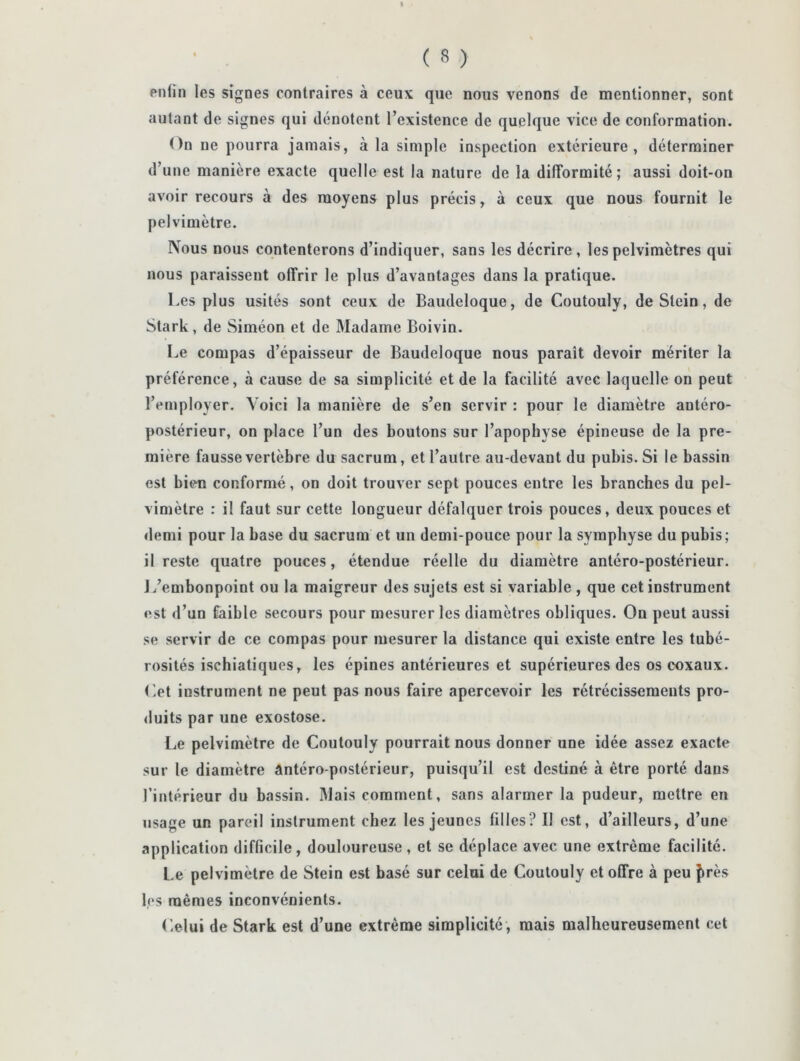 enfin les signes contraires à ceux que nous venons de mentionner, sont autant de signes qui dénotent l’existence de quelque vice de conformation. On ne pourra jamais, à la simple inspection extérieure, déterminer d’une manière exacte quelle est la nature de la difformité; aussi doit-on avoir recours à des moyens plus précis, à ceux que nous fournit le pelviniètre. Nous nous contenterons d’indiquer, sans les décrire, lespelvimètres qui nous paraissent offrir le plus d’avantages dans la pratique. Les plus usités sont ceux de Baudeloque, de Coutouly, de Stein, de Stark , de Siméon et de Madame Boivin. Le compas d’épaisseur de Baudeloque nous paraît devoir mériter la préférence, à cause de sa simplicité et de la facilité avec laquelle on peut l’employer. Voici la manière de s’en servir : pour le diamètre antéro- postérieur, on place l’un des boutons sur l’apophyse épineuse de la pre- mière fausse vertèbre du sacrum, et l’autre au-devant du pubis. Si le bassin est bien conformé, on doit trouver sept pouces entre les branches du pel- vimètre : il faut sur cette longueur défalquer trois pouces, deux pouces et demi pour la base du sacrum et un demi-pouce pour la symphyse du pubis; il reste quatre pouces, étendue réelle du diamètre antéro-postérieur. J/embonpoint ou la maigreur des sujets est si variable , que cet instrument est d’un faible secours pour mesurer les diamètres obliques. On peut aussi se servir de ce compas pour mesurer la distance qui existe entre les tubé- rosités ischiatiques, les épines antérieures et supérieures des oscoxaux. Ot instrument ne peut pas nous faire apercevoir les rétrécissements pro- <luits par une exostose. Le pelviniètre de Coutouly pourrait nous donner une idée assez exacte sur le diamètre antéro-postérieur, puisqu’il est destiné à être porté dans l’intérieur du bassin. Mais comment, sans alarmer la pudeur, mettre en usage un pareil instrument chez les jeunes filles? Il est, d’ailleurs, d’une application difficile, douloureuse, et se déplace avec une extrême facilité. Le pelvimètre de Stein est basé sur celui de Coutouly et offre à peu {très les mêmes inconvénients. Celui de Stark est d’une extrême simplicité , mais malheureusement cet