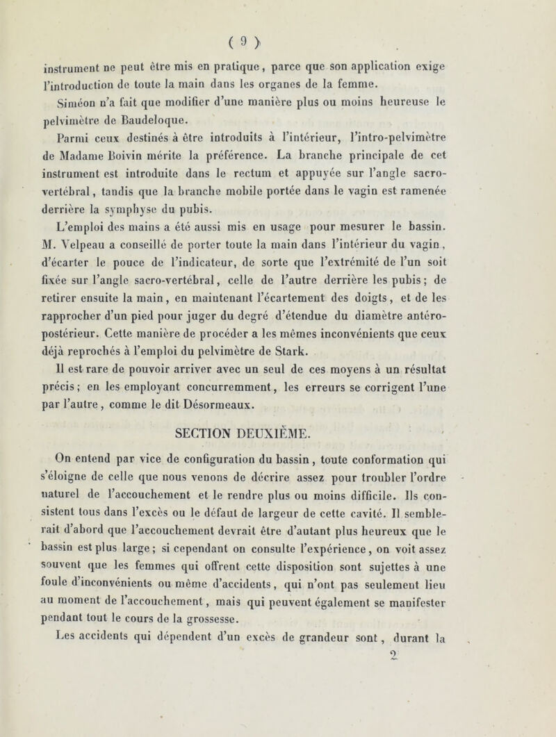 instrument ne peut être mis en pratique, parce que son application exige l’introduction de toute la main dans les organes de la femme. Simeon n’a fait que modifier d’une manière plus ou moins heureuse le pelvimètre de Baudeloque. Parmi ceux destinés à être introduits à l’intérieur, l’intro-pelvimètre de Madame Boivin mérite la préférence. La branche principale de cet instrument est introduite dans le rectum et appuyée sur l’angle sacro- vertébral , tandis que la branche mobile portée dans le vagin est ramenée derrière la symphyse du pubis. L’emploi des mains a été aussi mis en usage pour mesurer le bassin. M. Velpeau a conseillé de porter toute la main dans l’intérieur du vagin, d’écarter le pouce de l’indicateur, de sorte que l’extrémité de l’un soit fixée sur l’angle sacro-vertébral, celle de l’autre derrière les pubis ; de retirer ensuite la main , en maintenant l’écartement des doigts , et de les rapprocher d’un pied pour juger du degré d’étendue du diamètre antéro- postérieur. Cette manière de procéder a les mêmes inconvénients que ceux déjà reprochés à l’emploi du pelvimètre de Stark. 11 est rare de pouvoir arriver avec un seul de ces moyens à un résultat précis ; en les employant concurremment, les erreurs se corrigent l’une par l’autre, comme le dit Désorraeaux. SECTION DEUXIEME. On entend par vice de configuration du bassin, toute conformation qui s’éloigne de celle que nous venons de décrire assez pour troubler l’ordre naturel de l’accouchement et le rendre plus ou moins difficile. Ils con- sistent tous dans l’excès ou le défaut de largeur de cette cavité. Il semble- rait d’abord que l’accouchement devrait être d’autant plus heureux que le bassin est plus large; si cependant on consulte l’expérience, on voit assez souvent que les femmes qui offrent cette disposition sont sujettes à une foule d’inconvénients ou même d’accidents, qui n’ont pas seulement lieu au moment de l’accouchement, mais qui peuvent également se manifester pendant tout le cours de la grossesse. Les accidents qui dépendent d’un excès de grandeur sont, durant la O