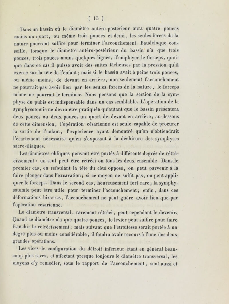 Dans un bassin où le diamètre antéro-postérieur aura quatre pouces moins un quart, ou même trois pouces et demi, les seules forces de la nature pourront suffire pour terminer l’accouchement. Baudeloque con- seille, lorsque le diamètre antéro-postérieur du bassin* n’a que trois pouces, trois pouces moins quelques lignes, d’employer le forceps, quoi- que dans ce cas il puisse avoir des suites fâcheuses par la pression qu’il exerce sur la tête de l’enfant; mais si le bassin avait à peine trois pouces, ou même moins, de devant en arrière, non-seulement l’accouchement ne pourrait pas avoir lieu par les seules forces de la nature, le forceps même ne pourrait le terminer. Nous pensons que la section de la sym- physe du pubis est indispensable dans un cas semblable. L’opération de la symphysotomie ne devra être pratiquée qu’autant que le bassin présentera deux pouces ou deux pouces un quart de devant en arrière ; au-dessous de cette dimension, l’opération césarienne est seule capable de procurer la sortie de l’enfant, l’expérience ayant démontré qu’on n’obtiendrait l’écartement nécessaire qu’en s’exposant à la déchirure des symphyses sacro-iliaques. I Les diamètres obliques peuvent être portés à différents degrés de rétré- cissement : un seul peut être rétréci ou tous les deux ensemble. Dans le premier cas, en refoulant la tête du côté opposé, on peut parvenir à la faire plonger dans l’excavation; si ce moyen ne suffit pas, on peut appli- quer le forceps. Dans le second cas, heureusement fort rare, la symphy- solomie peut être utile pour terminer l’accouchement ; enfin, dans ces déformations bizarres, l’accouchement ne peut guère avoir lieu que par l’opération césarienne. Le diamètre transversal, rarement rétréci, peut cependant le devenir. Quand ce diamètre n’a que quatre pouces, le levier peut suffire pour faire franchir le rétrécissement; mais suivant que l’étroitesse serait portée à un degré plus ou moins considérable , il faudra avoir recours à l’une des deux grandes opérations. Les vices de configuration du détroit inférieur étant en général beau- coup plus rares, et affectant presque toujours le diamètre transversal, les moyens d’y remédier, sous le rapport de l’accouchement, sont aussi et