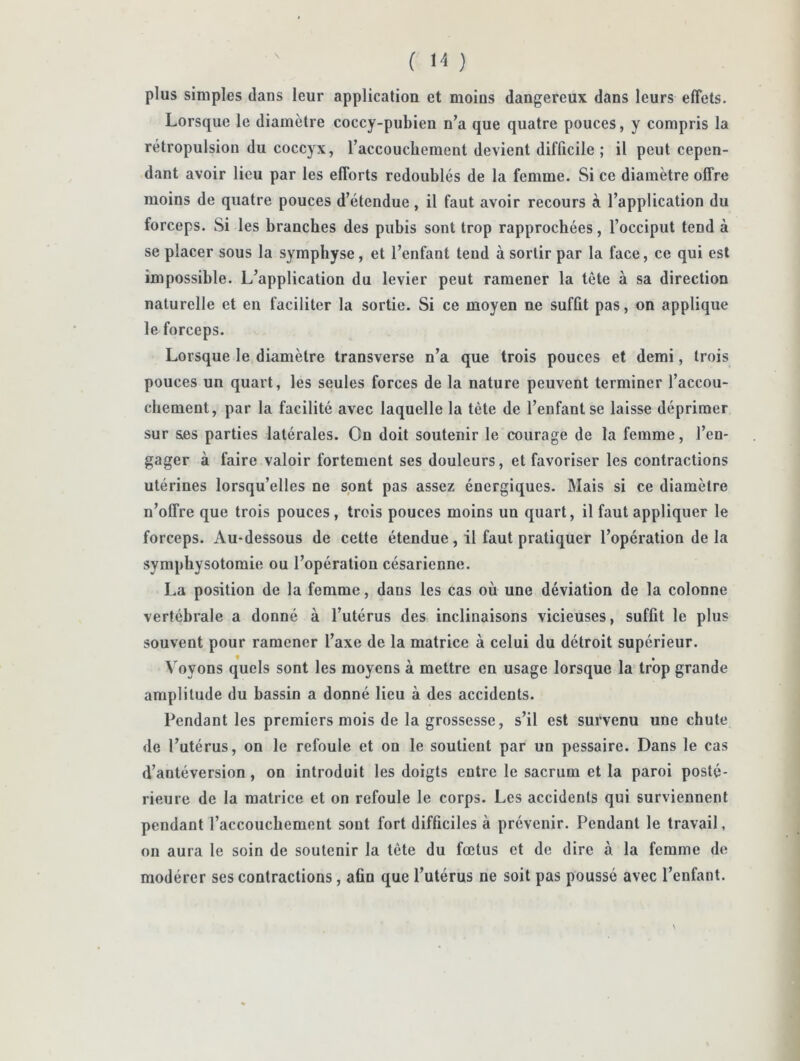 plus simples dans leur application et moins dangereux dans leurs effets. Lorsque le diamètre coccy-pubien n’a que quatre pouces, y compris la rétropulsion du coccyx, raccoucbement devient difficile ; il peut cepen- dant avoir lieu par les efforts redoublés de la femme. Si ce diamètre offre moins de quatre pouces d’étendue, il faut avoir recours à l’application du forceps. Si les branches des pubis sont trop rapprochées, l’occiput tend à se placer sous la symphyse, et l’enfant tend à sortir par la face, ce qui est impossible. L’application du levier peut ramener la tête à sa direction naturelle et en faciliter la sortie. Si ce moyen ne suffit pas, on applique le forceps. Lorsque le diamètre transverse n’a que trois pouces et demi, trois pouces un quart, les seules forces de la nature peuvent terminer l’accou- chement, par la facilité avec laquelle la tète de l’enfant se laisse déprimer sur &es parties latérales. On doit soutenir le courage de la femme, l’en- gager à faire valoir fortement ses douleurs, et favoriser les contractions utérines lorsqu’elles ne spnt pas assez énergiques. Mais si ce diamètre n’offre que trois pouces, trois pouces moins un quart, il faut appliquer le forceps. Au-dessous de cette étendue, il faut pratiquer l’opération delà symphysotomie ou l’opération césarienne, La position de la femme, dans les cas où une déviation de la colonne vertébrale a donné à l’utérus des inclinaisons vicieuses, suffit le plus souvent pour ramener l’axe de la matrice à celui du détroit supérieur. Voyons quels sont les moyens à mettre en usage lorsque la trop grande amplitude du bassin a donné lieu à des accidents. Pendant les premiers mois de la grossesse, s’il est survenu une chute de l’utérus, on le refoule et on le soutient par un pessaire. Dans le cas d’antéversion, on introduit les doigts entre le sacrum et la paroi posté- rieure de la matrice et on refoule le corps. Les accidents qui surviennent pendant l’accoucbement sont fort difficiles à prévenir. Pendant le travail, on aura le soin de soutenir la tête du fœtus et de dire à la femme de modérer ses contractions, afin que l’utérus ne soit pas poussé avec l’enfant. \