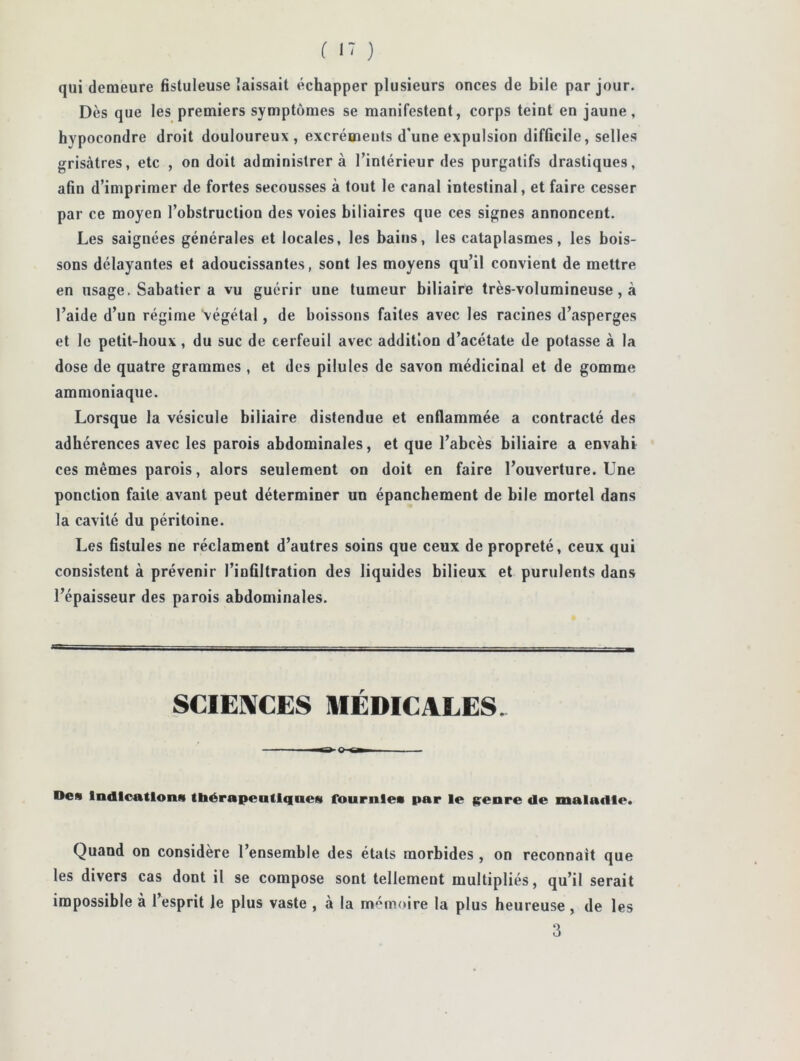 ( ) qui demeure fistuleuse laissait échapper plusieurs onces de bile par jour. Dès que les premiers symptômes se manifestent, corps teint en jaune, hypocondre droit douloureux, excrémeuts d'une expulsion difficile, selles grisâtres, etc , on doit administrer à l’intérieur des purgatifs drastiques, afin d’imprimer de fortes secousses à tout le canal intestinal, et faire cesser par ce moyen l’obstruction des voies biliaires que ces signes annoncent. Les saignées générales et locales, les bains, les cataplasmes, les bois- sons délayantes et adoucissantes, sont les moyens qu’il convient de mettre en usage. Sabatier a vu guérir une tumeur biliaire très-volumineuse, à l’aide d’un régime végétal, de boissons faites avec les racines d’asperges et le petit-houx, du suc de cerfeuil avec addition d’acétate de potasse à la dose de quatre grammes , et des pilules de savon médicinal et de gomme ammoniaque. Lorsque la vésicule biliaire distendue et enflammée a contracté des adhérences avec les parois abdominales, et que l’abcès biliaire a envahi ces mêmes parois, alors seulement on doit en faire l’ouverture. Une ponction faite avant peut déterminer un épanchement de bile mortel dans la cavité du péritoine. Les fistules ne réclament d’autres soins que ceux de propreté, ceux qui consistent à prévenir l’infiltration des liquides bilieux et purulents dans l’épaisseur des parois abdominales. SCIENCES MÉDICALES. Des Indications ttaérapentlqnes fournies par le (;enre de maladie. Quand on considère l’ensemble des états morbides , on reconnaît que les divers cas dont il se compose sont tellement multipliés, qu’il serait impossible à l’esprit le plus vaste , à la mémoire la plus heureuse, de les 3