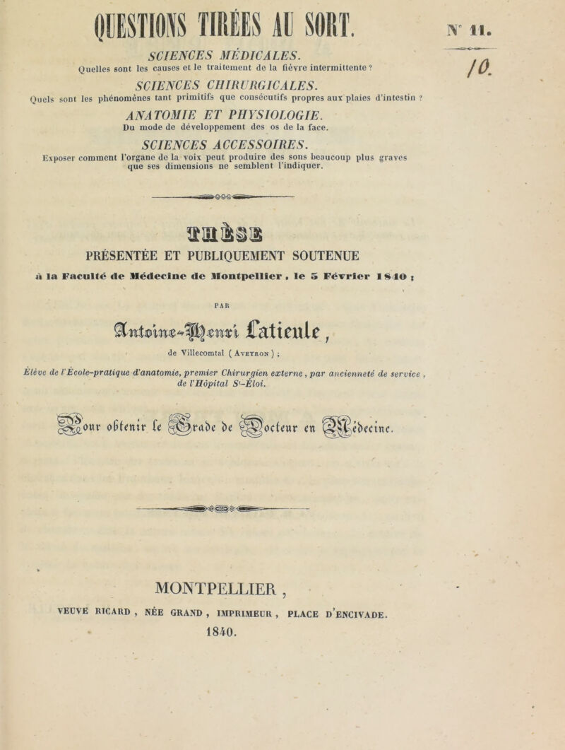 TIRÉES AR SORT. SCIENCES MÉDICALES. Quelles sont les causes et le traitement delà fièvre intermittente ? SCIENCES CHIRURGICALES. Quels sont les phénomènes tant primitifs que consécutifs propres aux plaies d’intestin ANATOMIE ET PHYSIOLOGIE. Du mode de développement des os de la face. SCIENCES ACCESSOIRES. Exposer comment l’organe de la voix peut produire des sons beaucoup plus graves que ses dimensions ne semblent l’indiquer. I\' 11. /O. PRÉSENTÉE ET PUBLIQUEMENT SOUTENUE à la Faculté de Médecine de Montpellier t le 5 Février 11^40 t ' PAR Ckticulc ^ / de Villecomtal ( Aveyron ) ; Elève de VEcole-pratique d’anatomie, premier Chirurgien externe, par ancienneté de service , de l’Hôpital S'-Éloi. ^^OMv olitenir fc ^^rabc bc S^êbecinc. MONTPELLIER, • VEUVE RICARD , NÉE GRAND , IMPRIMEUR , PLACE d’eNCIVADE. 1840.