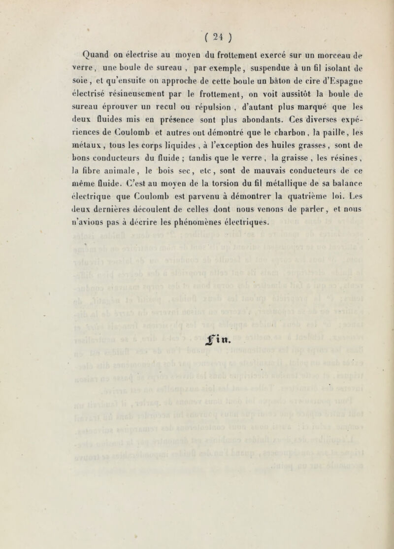 ( 24 ) Quand on électrise au moyen du frottement exercé sur un morceau de verre, une boule de sureau , par exemple, suspendue à un fil isolant de soie, et qu’ensuite on approche de cette boule un bâton de cire d’Espagne électrisé résineusement par le frottement, on voit aussitôt la boule de sureau éprouver un recul ou répulsion , d’autant plus marqué que les deux fluides mis en présence sont plus abondants. Ces diverses expé- riences de Coulomb et autres ont démontré que le charbon, la paille, les métaux, tous les corps liquides , à l’exception des huiles grasses, sont de bons conducteurs du fluide ; tandis que le verre , la graisse , les résines , la fibre animale, le bois sec, etc, sont de mauvais conducteurs de ce même fluide. C’est au moyen de la torsion du fil métallique de sa balance électrique que Coulomb est parvenu à démontrer la quatrième loi. Les deux dernières découlent de celles dont nous venons de parler, et nous n’avions pas à décrire les phénomènes électriques. 4[«n.