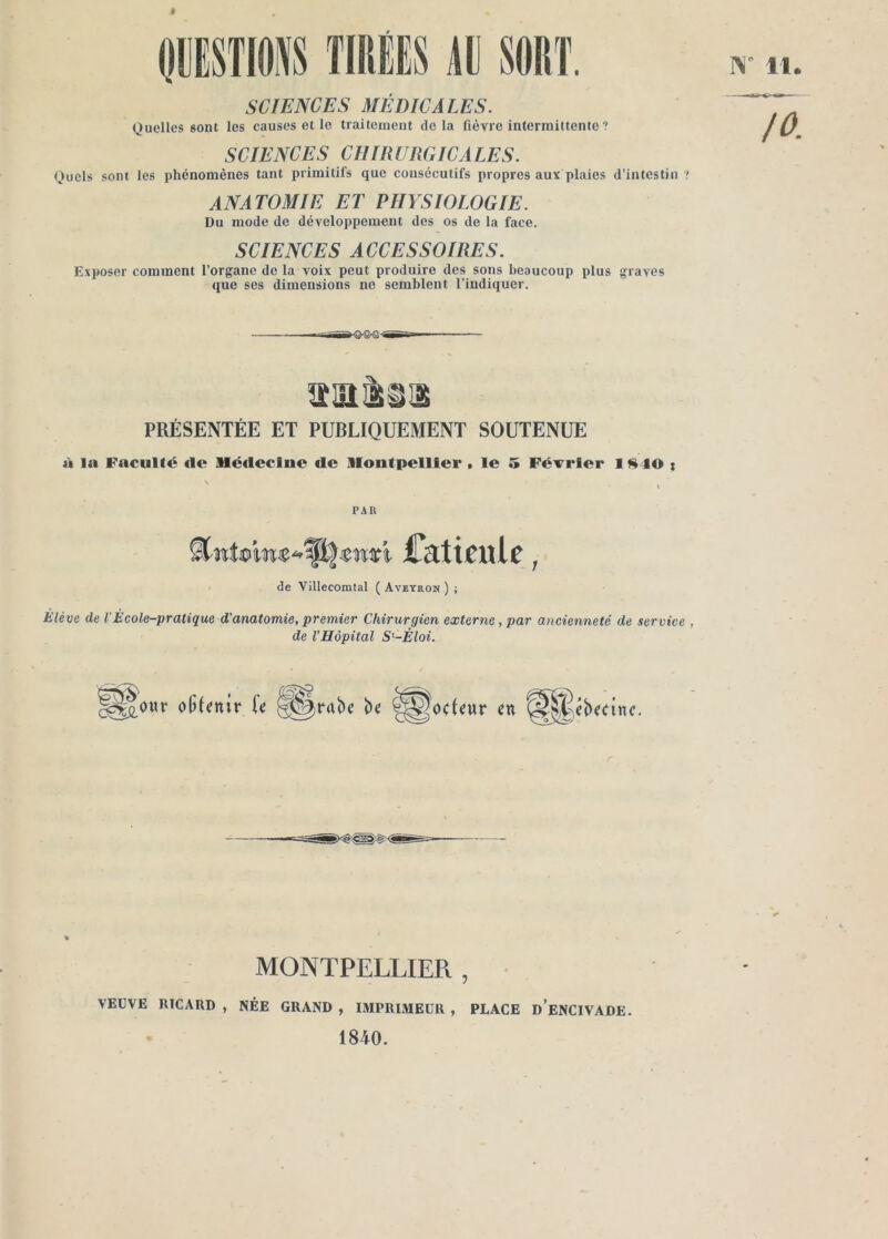 (liSTM TIliÉËS Âü $OI)T. SCIENCES MÉDICALES. Quelles sont les causes et le traitement delà fièvre intermittente ? SCIENCES CHIRURGICALES. Quels sont les phénomènes tant primitifs que consécutifs propres aux plaies d’intestin ANATOMIE ET PHYSIOLOGIE. Du mode de développement des os de la face. SCIENCES ACCESSOIRES. Exposer comment l’organe de la voix peut produire des sons beaucoup plus graves que ses dimensions no semblent l’indiquer. N PRÉSENTÉE ET PUBLIQUEMENT SOUTENUE ù la Faculté tie Médecine de Montpellier . le 5 Février 19^40 % PAR CktiÉul^, de Villecomtal ( Aveyron ) ; Elève de V Ecole-pratique d'anatomie, premier Chirurgien externe, par ancienneté de service , de l'Hôpital S'-Éloi. îodeur ctt MONTPELLIER, • VEÜVE RICARD, NÉE GRAND, IMPRIMEUR, PLACE d’eNCIVADE. 1840.