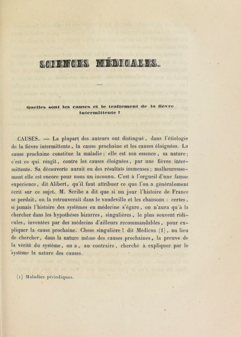 Quelles son! les causes et le traitement «le la lièvre Intermittente f CAUSES. — La plupart des auteurs ont distingué , dans l’étiologie de la fièvre intermittente, la cause prochaine et les causes éloignées. La cause prochaine constitue la maladie ; elle est son essence , sa nature ; c’est ce qui réagit, contre les causes éloignées, par une fièvre inter- mittente. Sa découverte aurait eu des résultats immenses ; malheureuse- ment elle est encore pour nous un inconnu. C’est à l’orgueil d’une fausse expérience, dit Alibert, qu’il faut attribuer ce que l’on a généralement écrit sur ce sujet. M. Scribe a dit que si un jour l’histoire de France se perdait, on la retrouverait dans le vaudeville et les chansons : certes, si jamais l'histoire des systèmes en médecine s’égare , on n’aura qu’à la chercher dans les hypothèses bizarres, singulières, le plus souvent ridi- cules, inventées par des médecins d’ailleurs recommandables, pour ex- pliquer la cause prochaine. Chose singulière ! dit Médicus (1), au lieu de chercher, dans la nature mênie des causes prochaines, la preuve de la vérité du système, on a, au contraire , cherché à expliquer par le ‘système la nature des causes. (i) Maladies périodiques.