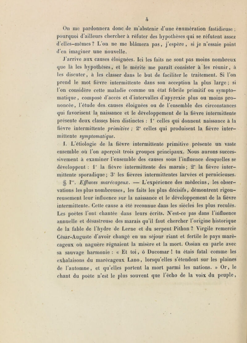 Ou me pardonnera donc de m’abstenir d’une énumération fastidieuse ; pourquoi d’ailleurs chercher à réfuter des hypothèses qui se réfutent assez d’elles-mêmes? L’on ne me blâmera pas, j’espère, si je n’essaie point d’en imaginer une nouvelle. J’arrive aux causes éloignées. Ici les faits ne sont pas moins nombreux que là les hypothèses, et le mérite me paraît consister à les réunir, à les discuter, à les classer dans le but de faciliter le traitement. Si l’on prend le mot fièvre intermittente dans son acception la plus large ; si l’on considère cette maladie comme un état fébrile primitif ou sympto- matique , composé d’accès et d’intervalles d’apyrexie plus ou moins pro- noncée , l’étude des. causes éloignées ou de l’ensemble des circonstances qui favorisent la naissance et le développement de la fièvre intermittente présente deux classas bien distinctes : 1° celles qui donnent naissance à la fièvre intermittente primitive ; 2“ celles qui produisent la fièvre inter- mittente symptomatique. I. L’étiologie de la fièvre intermittente primitive présente un vaste ensemble où l’on aperçoit trois groupes principaux. Nous aurons succes- sivement à examiner l’ensemble des causes sous l’influence desquelles se développent : 1“ la fièvre intermittente des marais ; 2“ la fièvre inter- mittente sporadique ; 3“ les fièvres intermittentes larvées et pernicieuses. § I. Effluves marécageux. — L’expérience des médecins, les obser- vations les plus nombreuses, les faits les plus décisifs, démontrent rigou- reusement leur influence sur la naissance et le développement de la fièvre intermittente. Cette cause a été reconnue dans les siècles les plus reculés. Les poètes l’ont chantée dans leurs écrits. N’est-ce pas dans l’iiifluence annuelle et désastreuse des marais qu’il faut chercher l’origine historique de la fable de l’hydre de Lerne et du serpent Pitbon ? Virgile remercie César-Auguste d’avoir changé en un séjour riant et fertile le pays maré- cageux oü naguère régnaient la misère et la mort. Ossian en parle avec sa sauvage harmonie : « Et toi, ô Ducomar ! tu étais fatal comme les exhalaisons du marécageux Lano, lorsqu’elles s’étendent sur les plaines de l’automne, et qu’elles portent la mort parmi les nations. » Or, le chant du poète n’est le plus souvent que l’écho de la voix du peuple,