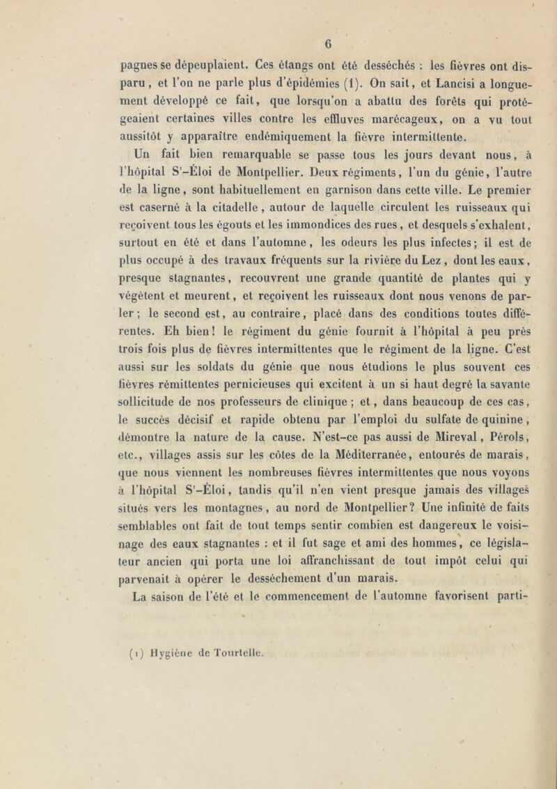 pagnes se dépeuplaient. Ces étangs ont été desséchés : les flèvres ont dis- paru , et Tou ne parle plus d’épidémies (1). On sait, et Lancisi a longue- ment développé ce fait, que lorsqu’on a abattu des forêts qui proté- geaient certaines villes contre les effluves marécageux, on a vu tout aussitôt y apparaître endémiquement la fièvre intermittente. Un fait bien remarquable se passe tous les jours devant nous, à l’bôpital S‘-Eloi de Montpellier. Deux régiments, l’un du génie, l’autre de la ligne, sont habituellement en garnison dans cette ville. Le premier est caserné à la citadelle, autour de laquelle circulent les ruisseaux qui reçoivent tous les égouts et les immondices des rues , et desquels s’exhalent, surtout en été et dans l’automne, les odeurs les plus infectes; il est de plus occupé à des travaux fréquents sur la riviéçe du Lez , dont les eaux, presque stagnantes, recouvrent une grande quantité de plantes qui y végètent et meurent, et reçoivent les ruisseaux dont nous venons de par- ler ; le second est, au contraire, placé dans des conditions toutes diffé- rentes. Eh bien! le régiment du génie fournit à l’hôpital à peu près trois fois plus de fièvres intermittentes que le régiment de la ligne. C’est aussi sur les soldats du génie que nous étudions le plus souvent ces lièvres rémittentes pernicieuses qui excitent à un si haut degré la savante sollicitude de nos professeurs de clinique ; et, dans beaucoup de ces cas, le succès décisif et rapide obtenu par l’emploi du sulfate de quinine, démontre la nature de la cause. N’est-ce pas aussi de Mireval, Pérols, etc., villages assis sur les côtes de la Méditerranée, entourés de marais, que nous viennent les nombreuses fièvres intermittentes que nous voyons à l’hôpital S'-Eloi, tandis qu’il n’en vient presque jamais des villages situés vers les montagnes, au nord de Montpellier? Une infinité de faits semblables ont fait de tout temps sentir combien est dangereux le voisi- nage des eaux stagnantes : et il fut sage et ami des hommes, ce législa- teur ancien qui porta une loi affranchissant de tout impôt celui qui parvenait à opérer le dessèchement d’un marais. La saison de l’été et le commencement de l’automne favorisent parti- (i) Hygiène de Tourlelle.