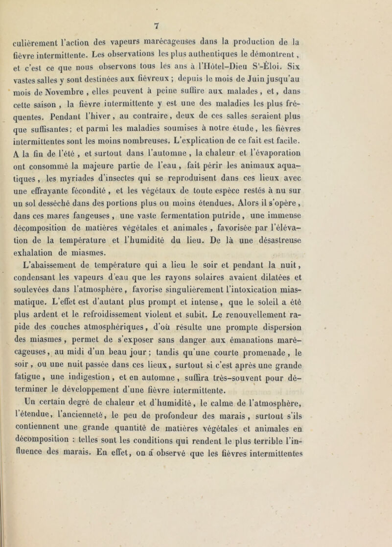 culièrement l’actioa des vapeurs marécageuses dans la production de la fièvre intermittente. Les observations les plus authentiques le démontrent, et c’est ce que nous observons tous les ans à l’IIôtel-Dieu S'-Éloi. Six vastes salles y sont destinées aux fiévreux ; depuis le mois de Juin jusqu’au mois de Novembre , elles peuvent à peine suffire aux malades, et, dans cette saison , la fièvre intermittente y est une des maladies les plus fré- quentes. Pendant l’hiver, au contraire, deux de ces salles seraient plus que suffisantes; et parmi les maladies soumises à notre étude, les fièvres intermittentes sont les moins nombreuses. L’explication de ce fait est facile. A la fin de l’été , et surtout dans l’automne , la chaleur et l’évaporation ont consommé la majeure partie de l’eau , fait périr les animaux aqua- tiques , les myriades d’insectes qui se reproduisent dans ces lieux avec une effrayante fécondité , et les végétaux de toute espèce restés à nu sur un sol desséché dans des portions plus ou moins étendues. Alors il s’opère , dans ces mares fangeuses , une vaste fermentation putride, une immense décomposition de matières végétales et animales , favorisée par l’éléva- tion de la température et l’humidité du lieu. De là une désastreuse exhalation de miasmes. L’abaissement de température qui a lieu le soir et pendant la nuit, condensant les vapeurs d’eau que les rayons solaires avaient dilatées et soulevées dans l’atmosphère, favorise singulièrement l’intoxication mias- matique. L’effet est d’autant plus prompt et intense, que le soleil a été plus ardent et le refroidissement violent et suhit. Le renouvellement ra- pide des couches atmosphériques, d’où résulte une prompte dispersion des miasmes, permet de s’exposer sans danger aux émanations maré- cageuses, au midi d’un beau jour ; tandis qu’une courte promenade, le soir , ou une nuit passée dans ces lieux, surtout si c’est après une grande fatigue , une indigestion, et en automne , suffira très-souvent pour dé- terminer le développement d’une fièvre intermittente. Un certain degré de chaleur et d’humidité, le calme de l’atmosphère, 1 étendue, 1 ancienneté, le peu de profondeur des marais, surtout s’ils contiennent une grande quantité de matières végétales et animales en décomposition : telles sont les conditions qui rendent le plus terrible l’in- fluence des marais. En effet, on a observé que les fièvres intermittentes