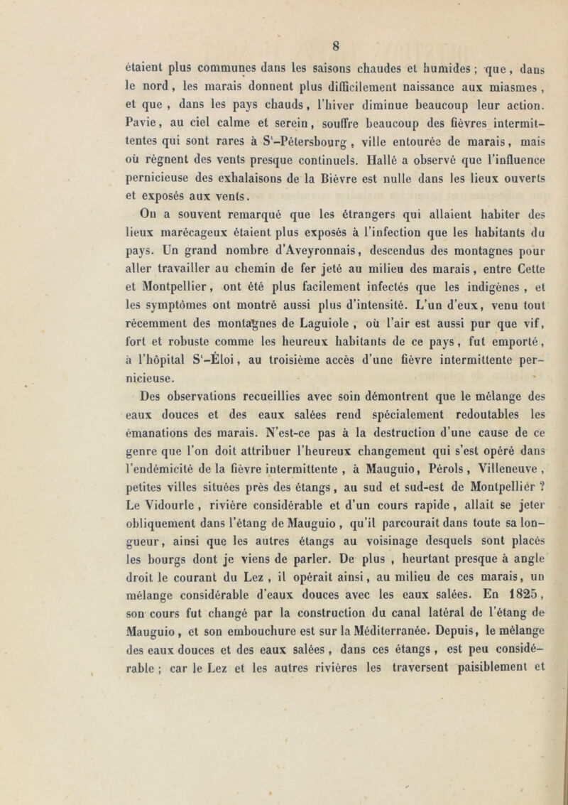 étaient plus communes dans les saisons chaudes et humides ; que, dans le nord, les marais donnent plus diflicilement naissance aux miasmes, et que, dans les pays chauds, l’hiver diminue beaucoup leur action. Pavie, au ciel calme et serein, souffre beaucoup des Cèvres intermit- tentes qui sont rares à S‘-Pétersbourg , ville entourée de marais, mais oü régnent des vents presque continuels. Hallé a observé que l’influence pernicieuse des exhalaisons de la Bièvre est nulle dans les lieux ouverts et exposés aux vents. Ou a souvent remarqué que les étrangers qui allaient habiter des lieux marécageux étaient plus exposés à l’infection que les habitants du pays. Un grand nombre d’Aveyronnais, descendus des montagnes pour aller travailler au chemin de fer jeté au milieu des marais, entre Cette et Montpellier, ont été plus facilement infectés que les indigènes , et les symptômes ont montré aussi plus d’intensité. L’un d’eux, venu tout récemment des montagnes de Laguiole , où l’air est aussi pur que vif, fort et robuste comme les heureux habitants de ce pays, fut emporté, à l’hôpital S'-Éloi, au troisième accès d’une fièvre intermittente per- nicieuse. Des observations recueillies avec soin démontrent que le mélange des eaux douces et des eaux salées rend spécialement redoutables les émanations des marais. N’est-ce pas à la destruction d’une cause de ce genre que l’on doit attribuer l’heureux changement qui s’est opéré dans l’endémicité de la fièvre intermittente , à Mauguio, Pérols , Villeneuve, petites villes situées près des étangs, au sud et sud-est de Montpellier ? Le Vidourle , rivière considérable et d’un cours rapide , allait se jeter obliquement dans l’étang de Mauguio , qu’il parcourait dans toute sa lon- gueur, ainsi que les autres étangs au voisinage desquels sont placés les bourgs dont je viens de parler. De plus , heurtant presque à angle droit le courant du Lez , il opérait ainsi, au milieu de ces marais, un mélange considérable d’eaux douces avec les eaux salées. En 1825, son cours fut changé par la construction du canal latéral de l’étang de Mauguio, et son embouchure est sur la Méditerranée. Depuis, le mélange des eaux douces et des eaux salées , dans ces étangs , est peu considé- rable ; car le Lez et les autres rivières les traversent paisiblement et