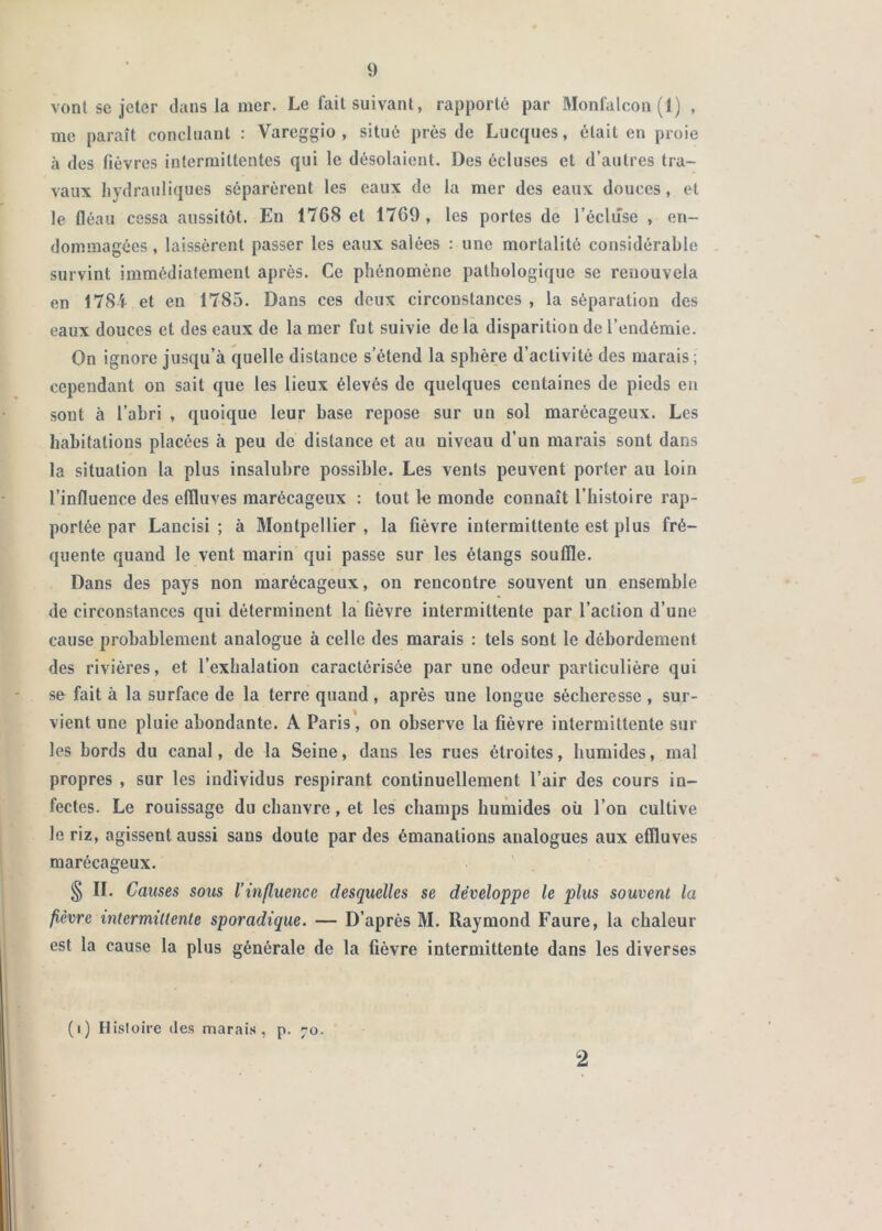 vont se jeter dans la mer. Le fait suivant, rapporté par Monfalcon (1) , me paraît concluant : Vareggio , situé près de Lucques, était en proie à des fièvres intermittentes qui le désolaient. Des écluses et d’autres tra- vaux hydrauliques séparèrent les eaux de la mer des eaux douces, et le fléau cessa aussitôt. En 1768 et 1769 , les portes de l’écluse , en- dommagées , laissèrent passer les eaux salées : une mortalité considérable survint immédiatement après. Ce phénomène pathologique se renouvela en 1784- et en 1785. Dans ces deux circonstances , la séparation des eaux douces et des eaux de la mer fut suivie de là disparition de l’endémie. On ignore jusqu’à quelle distance s’étend la sphère d’activité des marais; cependant on sait que les lieux élevés de quelques centaines de pieds en sont à l’abri , quoique leur base repose sur un sol marécageux. Les habitations placées à peu de distance et au niveau d’un marais sont dans la situation la plus insalubre possible. Les vents peuvent porter au loin l’influence des elïluves marécageux : tout le monde connaît l’histoire rap- portée par Lancisi ; à Montpellier, la fièvre intermittente est plus fré- quente quand le vent marin qui passe sur les étangs souffle. Dans des pays non marécageux, on rencontre souvent un ensemble de circonstances qui déterminent la fièvre intermittente par l’action d’une cause probablement analogue à celle des marais : tels sont le débordement des rivières, et l’exhalation caractérisée par une odeur particulière qui so fait à la surface de la terre quand , après une longue sécheresse , sur- vient une pluie abondante. A Paris', on observe la fièvre intermittente sur les bords du canal, de la Seine, dans les rues étroites, humides, mal propres , sur les individus respirant continuellement l’air des cours in- fectes. Le rouissage du chanvre, et les champs humides oü l’on cultive le riz, agissent aussi sans doute par des émanations analogues aux effluves marécageux. § n. Causes sous l’influence desquelles se développe le plus souvent la fièvre intermittente sporadique. — D’après M. Raymond Faure, la chaleur est la cause la plus générale de la fièvre intermittente dans les diverses (i) Hisloire des marais, p. 70. 2