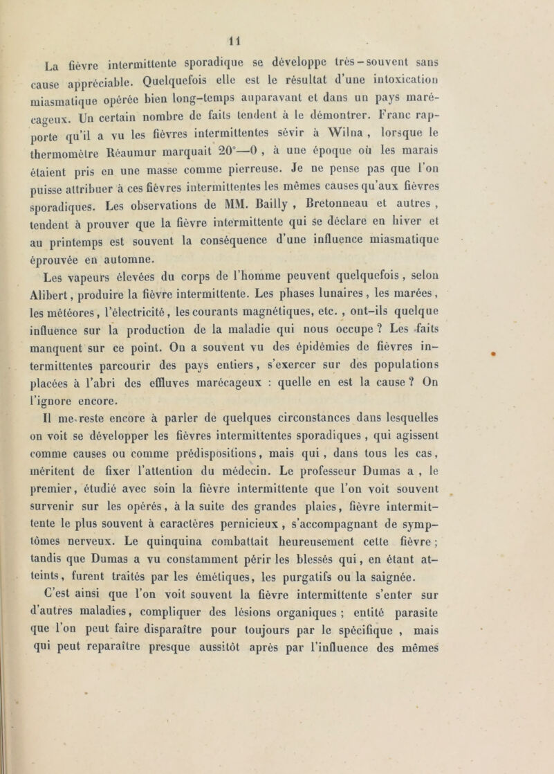 La fièvre intermittente sporadique se développe très-souvent sans cause appréciable. Quelquefois elle est le résultat d’une intoxication miasmatique opérée bien long-temps auparavant et dans un pays maré- cageux. Un certain nombre de faits tendent à le démontrer. Franc rap- porte qu’il a vu les fièvres intermittentes sévir à Wilna , lorsque le thermomètre Réaumur marquait 20 -—O y à une époque ou les marais étaient pris en une masse comme pierreuse. Je ne pense pas que l’on puisse attribuer à ces fièvres intermittentes les mêmes causes qu’aux fièvres sporadiques. Les observations de MM. Bailly , Bretonneau et autres , tendent à prouver que la fièvre intermittente qui se déclare en hiver et au printemps est souvent la conséquence d’une influence miasmatique éprouvée en automne. Les vapeurs élevées du corps de l’homme peuvent quelquefois, selon Alibert, produire la fièvre intermittente. Les phases lunaires, les marées, les météores, l’électricité, les courants magnétiques, etc. , ont-ils quelque influence sur la production de la maladie qui nous occupe ? Les faits manquent sur ce point. On a souvent vu des épidémies de fièvres in- termittentes parcourir des pays entiers, s’exercer sur des populations placées à l’abri des effluves marécageux : quelle en est la cause ? On l’ignore encore. Il me* reste encore à parler de quelques circonstances dans lesquelles on voit se développer les fièvres intermittentes sporadiques , qui agissent comme causes ou comme prédispositions, mais qui , dans tous les cas, méritent de fixer l’attention du médecin. Le professeur Dumas a , le premier, étudié avec soin la fièvre intermittente que l’on voit souvent survenir sur les opérés, à la suite des grandes plaies, fièvre intermit- tente le plus souvent à caractères pernicieux , s’accompagnant de symp- tômes nerveux. Le quinquina combattait heureusement cette fièvre ; tandis que Dumas a vu constamment périr les blessés qui, en étant at- teints, furent traités par les émétiques, les purgatifs ou la saignée. C’est ainsi que l’on voit souvent la fièvre intermittente s’enter sur d autres maladies, compliquer des lésions organiques; entité parasite que l’on peut faire disparaître pour toujours par le spécifique , mais qui peut reparaître presque aussitôt après par l’influence des mêmes