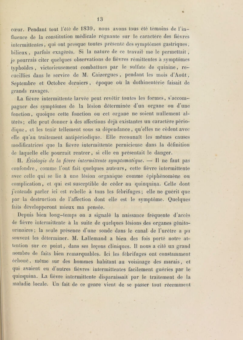 cœur. Pendant tout l’été de 1839, nous avons tous été témoins de l’in- fluence de la constitution médicale régnante sur le caractère des fièvres intermittentes, qui ont presque toutes présenté des symptômes gastriques, bilieux, parfois exagérés. Si la nature de ce travail me le permettait, je pourrais citer quelques observations de fièvres rémittentes à symptômes typhoïdes, victorieusement combattues par le sulfate de quinine, re- cueillies dans le service de M. Caizergues , pendant les mois d’Août, Septembre et Octobre derniers , époque où la dothinentérie faisait de grands ravages. La fièvre intermittente larvée peut revêtir toutes les formes, s’accom- pagner des symptômes de la lésion déterminée d’un organe ou d’une fonction, quoique cette fonction ou cet organe ne soient nullement al- térés; elle peut donner à des alfections déjà existantes un caractère pério- dique , et les tenir tellement sous sa dépendance, qu’elles ne cèdent avec elle qu’au traitement antipériodique. Elle reconnaît les mêmes causes modificatrices que la fièvre intermittente pernicieuse dans la définition de laquelle elle pourrait rentrer, si elle en présentait le danger. II. Etiologie de la fièvre inlermiltenle symptomatique. — Il ne faut pas confondre, comme l’ont fait quelques auteurs, cette fièvre intermittente avec celle qui se lie à une lésion organique comme épiphénomène ou complication, et qui est susceptible de céder au quinquina. Celle dont j’entends parler ici est rebelle à tous les fébrifuges ; elle ne guérit que par la destruction de l’affection dont elle est le symptôme. Quelques faits développeront mieux ma pensée. Depuis bien long-temps on a signalé la naissance Ivéquente d’accès de fièvre intermittente à la suite de quelques lésions des organes génito- urinaires; la seule présence d’une sonde dans le canal de l’urétre a pu souvent les déterminer. M. Lallemand a bien des fois porté notre at- tention sur ce point , dans ses leçons cliniques. Il nous a cité un grand nombre de faits bien remarquables. Ici les fébrifuges ont constamment échoué, même sur des hommes habitant au voisinage des marais, et qui avaient eu d’autres fièvres intermittentes facilement guéries par le quinquina. La fièvre intermittente disparaissait par le traitement de la maladie locale. Un fait de ce genre vient de se passer tout récemment