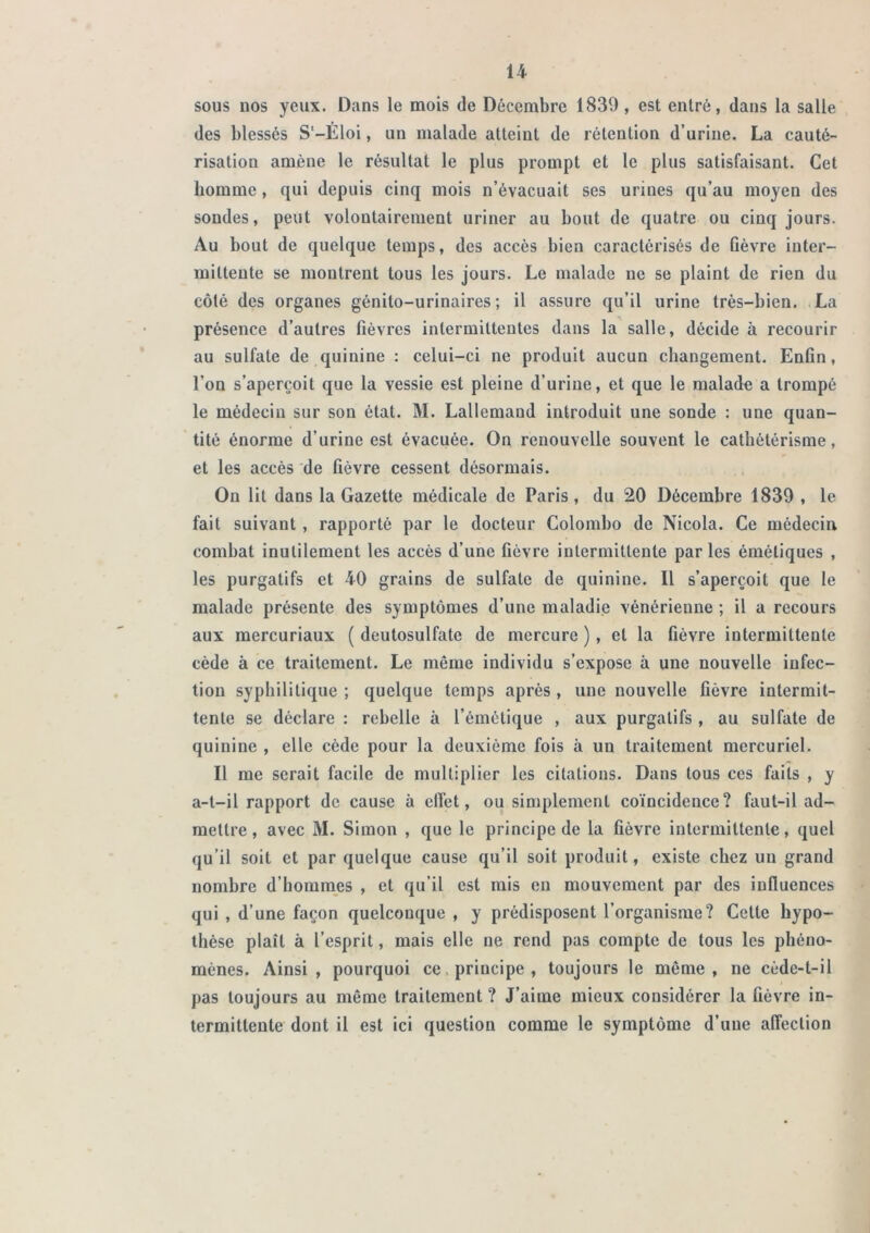 sous nos yeux. Dans le mois de Décembre 1839, est entré, dans la salie des blessés S'-Éloi, un malade atteint de rétention d’urine, La cauté- risation amène le résultat le plus prompt et le plus satisfaisant. Cet homme, qui depuis cinq mois n’évacuait ses urines qu’au moyen des sondes, peut volontairement uriner au bout de quatre ou cinq jours. Au bout de quelque temps, des accès bien caractérisés de Gèvre inter- mittente se montrent tous les jours. Le malade ne se plaint de rien du côté des organes génito-urinaires; il assure qu’il urine très-bien. La présence d’autres fièvres intermittentes dans la salle, décide à recourir au sulfate de quinine : celui-ci ne produit aucun changement. Enfin, l’on s’aperçoit que la vessie est pleine d’urine, et que le malade a trompé le médecin sur son état. M. Lallemand introduit une sonde : une quan- tité énorme d’urine est évacuée. On renouvelle souvent le cathétérisme, et les accès de fièvre cessent désormais. On lit dans la Gazette médicale de Paris , du 20 Décembre 1839 , le fait suivant , rapporté par le docteur Colombo de Nicola. Ce médecin combat inutilement les accès d’une fièvre intermittente parles émétiques , les purgatifs et 40 grains de sulfate de quinine. Il s’aperçoit que le malade présente des symptômes d’une maladie vénérienne ; il a recours aux mercuriaux ( deutosulfate de mercure ), et la fièvre intermittente cède à ce traitement. Le même individu s’expose à une nouvelle infec- tion syphilitique ; quelque temps après , une nouvelle fièvre intermit- tente se déclare : rebelle à l’émétique , aux purgatifs , au sulfate de quinine , elle cède pour la deuxième fois à un traitement mercuriel. Il me serait facile de multiplier les citations. Dans tous ces faits , y a-t-il rapport de cause à clTet, ou simplement coïncidence? faut-il ad- mettre, avec M. Simon , que le principe de la fièvre intermittente, quel qu’il soit et par quelque cause qu’il soit produit, existe chez un grand nombre d’hommes , et qu’il est rais en mouvement par des influences qui , d’une façon quelconque , y prédisposent l’organisme? Cette hypo- thèse plaît à l’esprit, mais elle ne rend pas compte de tous les phéno- mènes. Ainsi , pourquoi ce. principe , toujours le même , ne cùde-t-il pas toujours au même traitement ? J’aime mieux considérer la fièvre in- termittente dont il est ici question comme le symptôme d’une affection