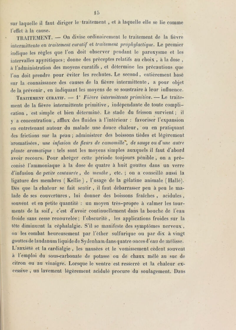 sur laquelle il faut diriger Ic'traitemeDt , et à laquelle elle se lie comme l’effet à la cause. TRAITEMENT. — On divise ordinairement le traitement de la lièvre intermittente en traitement curatif et traitement prophylactique. Le premier indique les règles que l’on doit observer pendant le paroxysme et les intervalles apyrétiques ; donne des préceptes relatifs au choix , à la dose , à l’administration des moyens curatifs , et détermine les précautions que l’on doit prendre pour éviter les rechutes. Le second, entièrement basé sur la connaissance des causes de la fièvre intermittente, a pour objet de la prévenir, en indiquant les moyens de se soustraire à leur influence. Traitement curatif. — 1° Fièvre intermittente primitive. — Le traite- ment de la fièvre intermittente primitive, indépendante de toute compli- cation , est simple et bien déterminé. Le stade du frisson survient; il y a concentration , afflux des fluides à l’intérieur : favoriser l’expansion eu entretenant autour du malade une douce chaleur, ou en pratiquant des frictions sur la peau ; administrer des boissons tièdes et légèrement aromatisées, une infusion de fleurs de camomille'*, de sauge ou d'une autre plante aromatique : tels sont les moyens simples auxquels il faut d’abord avoir recours. Pour abréger cette période toujours pénible, on a pré- conisé l’ammoniaque à la dose de quatre à huit gouttes dans un verre d’infusion de petite centaurée , de menthe , etc. ; on a conseillé aussi la ligature des membres ( Kellie ) , l’usage de la gélatine animale (Hallé). Dès que la chaleur se fait sentir , il faut débarrasser peu à peu le ma- lade de ses couvertures , lui donner des boissons fraîches , acidulés , souvent et en petite quantité ; un moyen très-propre à calmer les tour- ments de la soif, c’est d’avoir continuellement dans la bouche de l’eau froide sans cesse renouvelée ; l’obscurité , les applications froides sur la tète diminuent la céphalalgie. S’il se manifeste des symptômes nerveux , on les combat heureusement par l’éther sulfurique ou par dix à vingt gouttes de laudanum liquide de Sydenham dans quatre onces d’eau de mélisse. L’anxiété et la cardialgie , les nausées et le vomissement cèdent souvent à l’emploi du sous-carbonate de potasse ou de chaux mêlé au suc de citron ou au vinaigre. Lorsque le ventre est resserré et la chaleur ex- cessive , un lavement légèrement acidulé procure du soulagement. Dans