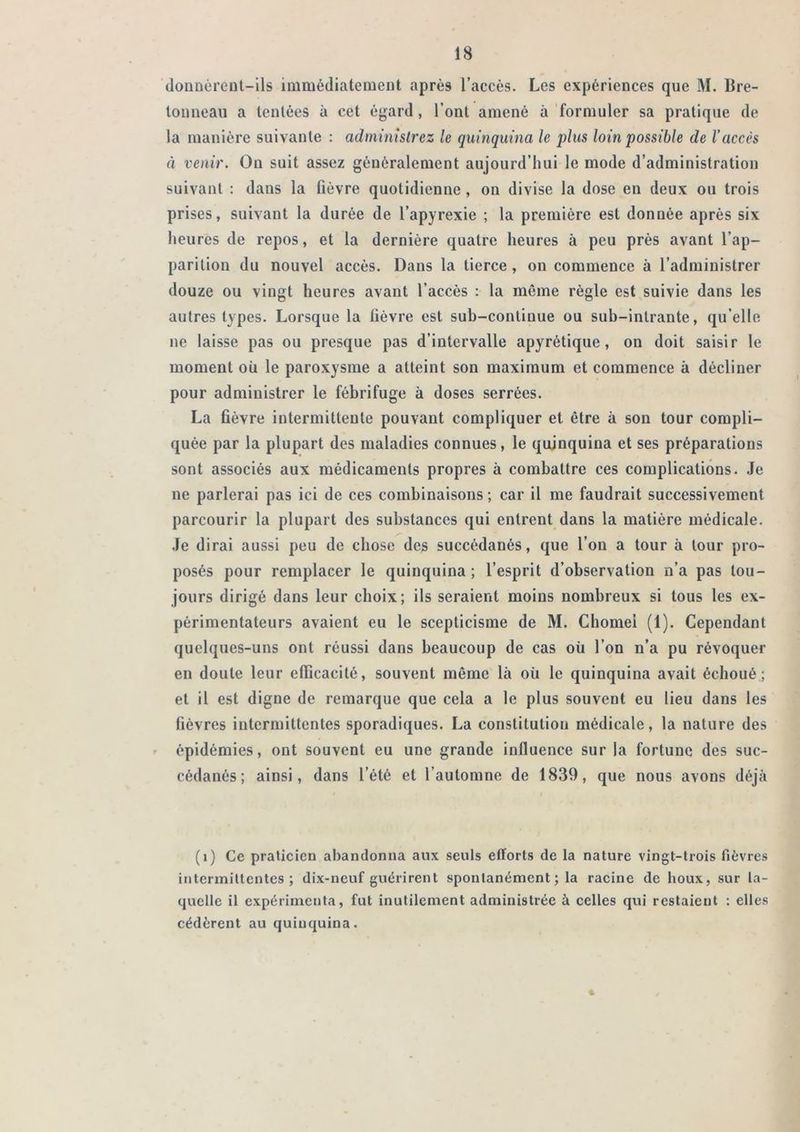 douüèi’cul-ils immédiatemeDt après l’accès. Les expériences que M. Bre- loimeau a tentées à cet égard, l’ont amené à 'formuler sa pratique de la manière suivante : administrez le quinquina le plus loin possible de l’accès à venir. Ou suit assez généralement aujourd’hui le mode d’administration suivant : dans la fièvre quotidienne, on divise la dose en deux ou trois prises, suivant la durée de l’apyrexie ; la première est donnée après six heures de repos, et la dernière quatre heures à peu près avant l’ap- parition du nouvel accès. Dans la tierce, on commence à l’administrer douze ou vingt heures avant l’accès : la môme règle est suivie dans les autres types. Lorsque la fièvre est sub-continue ou sub-intrante, qu’elle ne laisse pas ou presque pas d’intervalle apyrétique, on doit saisir le moment où le paroxysme a atteint son maximum et commence à décliner pour administrer le fébrifuge à doses serrées. La fièvre intermittente pouvant compliquer et être à son tour compli- quée par la plupart des maladies connues, le quinquina et ses préparations sont associés aux médicaments propres à combattre ces complications. Je ne parlerai pas ici de ces combinaisons ; car il me faudrait successivement parcourir la plupart des substances qui entrent dans la matière médicale. Je dirai aussi peu de chose des succédanés, que l’on a tour à tour pro- posés pour remplacer le quinquina ; l’esprit d’observation n’a pas tou- jours dirigé dans leur choix; ils seraient moins nombreux si tous les ex- périmentateurs avaient eu le scepticisme de M. Chôme! (1). Cependant quelques-uns ont réussi dans beaucoup de cas où l’on n’a pu révoquer en doute leur efficacité, souvent même là où le quinquina avait échoué; et il est digne de remarque que cela a le plus souvent eu lieu dans les fièvres intermittentes sporadiques. La constitution médicale, la nature des épidémies, ont souvent eu une grande influence sur la fortune des suc- cédanés; ainsi, dans l’été et l’automne de 1839, que nous avons déjà (i) Ce praticien abandonna aux seuls efforts de la nature vingt-trois fièvres intermittentes; dix-neuf guérirent spontanément ; la racine de houx, sur la- quelle il expérimenta, fut inutilement administrée à celles qui restaient : elles cédèrent au quinquina.