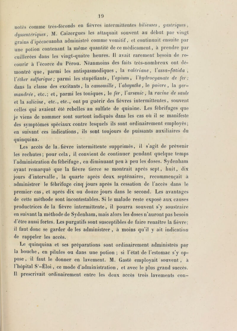 10 notés comme très-féconds eu fièvres intermittentes bilieuses, (jaslriques, dyssentériques, M. Caizergiies les attaquait souvent au début par vingt •nains d’ipécacuaulia administré comme vomitif, et continuait ensuite par une potion contenant la même quantité de ce médicament, à prendre par cuillerées dans les vingt-quatre heures, il avait rarement besoin de re- courir à l’écorce du Pérou. Néanmoins des faits très-nombreux ont dé- qjj0 J parmi les antispasmodiques , la valet iune, 1 assa~j‘cBtida , V éther sulfurique ; les stupéfiants, Vopium, Vkydroctjanate de fer; dans la classe des excitants, la camomille, Vabsynlhe, le poivre, la ger- mandrée, etc.; et, parmi les toniques, le fer, ï arsenic, la racine de saule et la salicine, etc., etc., ont pu guérir des fièvres intermittentes, souvent celles qui avaient été rebelles au sulfate de quinine. Les fébrifuges que je viens de nommer sont surtout indiqués dans les cas où il se manifeste des symptômes spéciaux contre lesquels ils sont ordinairement employés; en suivant ces indications, ils sont toujours de puissants auxiliaires du quinquina. Les accès de la-fièvre intermittente supprimés, il s’agit de prévenir les rechutes; pour cela, il convient de continuer pendant quelque temps l’administration du fébrifuge, en diminuant peu à peu les doses. Sydenham ayant remarqué que la fièvre tierce se montrait après sept, huit, dix jours d’intervalle, la quarte après deux septénaires, recommençait à administrer le fébrifuge cinq jours après la cessation de l’accès dans le premier-cas, et après dix ou douze jours dans le second. Les avantages de cette méthode sont incontestables. Si le malade reste exposé aux causes productrices de la fièvre intermittente, il pourra souvent s’y soustraire en suivant la méthode de Sydenham, mais alors les doses n’auront pas besoin d’être aussi fortes. Les purgatifs sont susceptibles de faire renaître la fièvre; il faut donc se garder de les administrer, à moins qu’il y ait indication de rappeler les accès. Le quinquina et ses préparations sont ordinairement administrés par la bouche, en pilules ou dans une potion ; si l’état de l’estomac s’y op- pose, il faut le donner en lavement. M. Gasté employait souvent, à I hôpital S‘-Éloi, ce mode d’administration , et avec le plus grand succès. II prescrivait ordinairement entre les deux accès trois lavements con—
