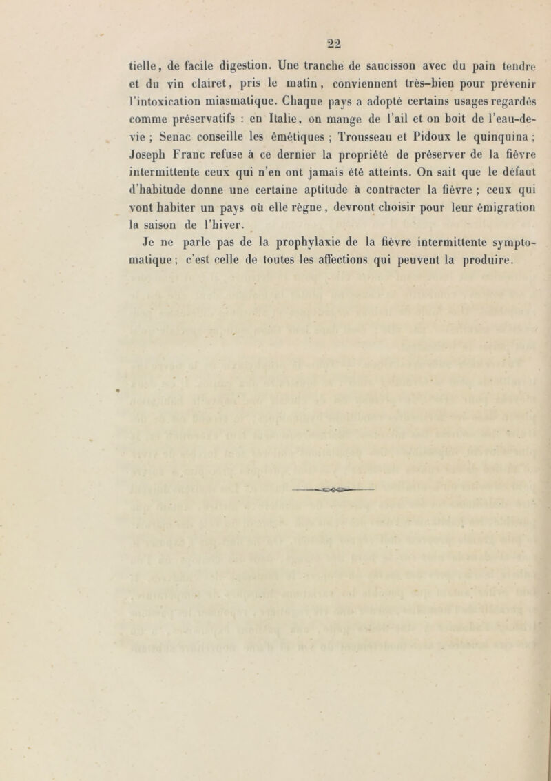tielle, de facile digestion. Une tranche de saucisson avec du pain tendre et du vin clairet, pris le matin, conviennent très-bien pour prévenir l’intoxication miasmatique. Chaque pays a adopté certains usages regardés comme préservatifs : en Italie, on mange de l’ail et on boit de l’eau-de- vie ; Senac conseille les émétiques ; Trousseau et Pidoux le quinquina ; Joseph Franc refuse à ce dernier la propriété de préserver de la fièvre intermittente ceux qui n’en ont jamais été atteints. On sait que le défaut d’habitude donne une certaine aptitude à contracter la fièvre ; ceux qui vont habiter un pays où elle règne, devront choisir pour leur émigration la saison de l’hiver. Je ne parle pas de la prophylaxie de la fièvre intermittente sympto- matique ; c’est celle de toutes les affections qui peuvent la produire.