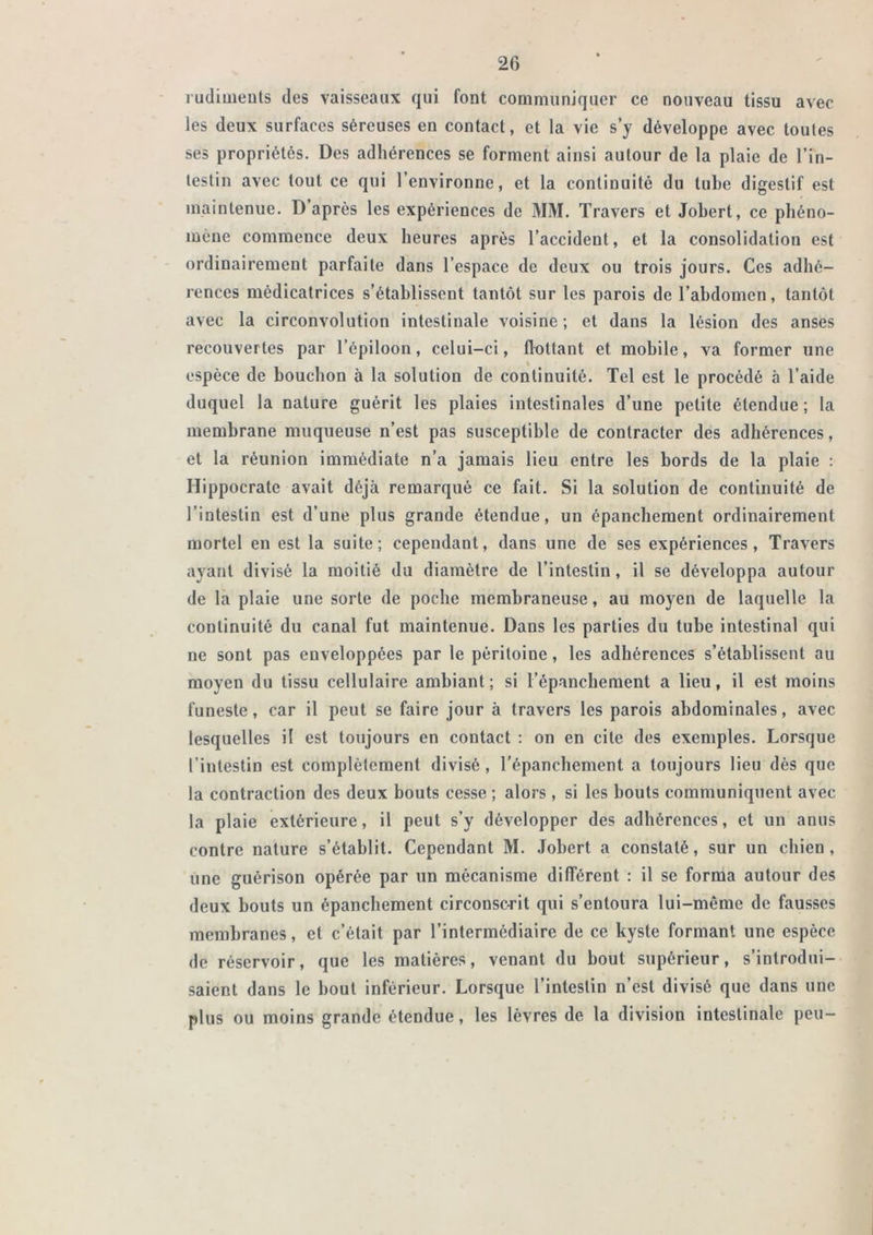 rudiuieuls des vaisseaux qui font communiquer ce nouveau tissu avec les deux surfaces séreuses en contact, et la vie s’y développe avec toutes ses propriétés. Des adhérences se forment ainsi autour de la plaie de l’in- testin avec tout ce qui l’environne, et la continuité du tube digestif est maintenue. D après les expériences de MM. Travers et Jobert, ce phéno- mène commence deux heures après l’accident, et la consolidation est ordinairement parfaite dans l’espace de deux ou trois jours. Ces adhé- rences médicatrices s’établissent tantôt sur les parois de l’abdomen, tantôt avec la circonvolution intestinale voisine ; et dans la lésion des anses recouvertes par l’épiloon, celui-ci, flottant et mobile, va former une espèce de bouchon à la solution de continuité. Tel est le procédé à l’aide duquel la nature guérit les plaies intestinales d’une petite étendue; la membrane muqueuse n’est pas susceptible de contracter des adhérences, et la réunion immédiate n’a jamais lieu entre les bords de la plaie : Hippocrate avait déjà remarqué ce fait. Si la solution de continuité de l’intestin est d’une plus grande étendue, un épanchement ordinairement mortel en est la suite; cependant, dans une de ses expériences. Travers ayant divisé la moitié du diamètre de l’intestin, il se développa autour de la plaie une sorte de poche membraneuse, au moyen de laquelle la continuité du canal fut maintenue. Dans les parties du tube intestinal qui ne sont pas enveloppées par le péritoine, les adhérences s’établissent au moyen du tissu cellulaire ambiant; si l’épanchement a lieu, il est moins funeste, car il peut se faire jour à travers les parois abdominales, avec lesquelles il est toujours en contact : on en cite des exemples. Lorsque l’intestin est complètement divisé, répanchement a toujours lieu dès que la contraction des deux bouts cesse ; alors , si les bouts communiquent avec la plaie extérieure, il peut s’y développer des adhérences, et un anus contre nature s’établit. Cependant M. Jobert a constaté, sur un chien , une guérison opérée par un mécanisme différent : il se forma autour des deux bouts un épanchement circonsc-rit qui s’entoura lui-même de fausses membranes, et c’était par l’intermédiaire de ce kyste formant une espèce de réservoir, que les matières, venant du bout supérieur, s’introdui- saient dans le bout inférieur. Lorsque l’intestin n’est divisé que dans une plus ou moins grande étendue, les lèvres de la division intestinale peu-