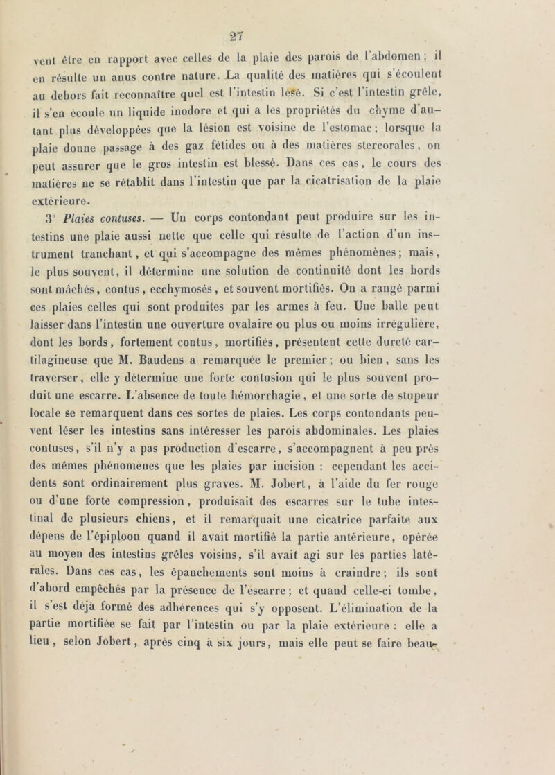 veut être en rapport avec celles de la plaie des parois de 1 abdomen ; il en résulte un anus contre nature. La qualité des matières qui s’écoulent au dehors fait reconnaître quel est l’intestin lésé. Si c’est l’intestin grêle, il s’en écoule un liquide inodore et qui a les propriétés du chyme d’au- tant plus développées que la lésion est voisine de l’estomac; lorsque la plaie donne passage à des gaz fétides ou à des matières stercorales, on peut assurer que le gros intestin est blessé. Dans ces cas, le cours des matières ne se rétablit dans l’intestin que par la cicatrisation de la plaie extérieure. 3 Plaies conluses. — Un corps contondant peut produire sur tes in- testins une plaie aussi nette que celle qui résulte de l’action d’un ins- trument tranchant, et qui s’accompagne des mêmes phénomènes; mais, le plus souvent, il détermine une solution de continuité dont les bords sont mâchés, contus, ecchymosés , et souvent mortifiés. On a rangé parmi ces plaies celles qui sont produites par les armes à feu. Une balle peut laisser dans l’intestin une ouverture ovalaire ou plus ou moins irrégulière, dont les bords, fortement contus, mortifiés, présentent cette dureté car- tilagineuse que M. Baudens a remarquée le premier ; ou bien, sans les traverser, elle y détermine une forte contusion qui le plus souvent pro- duit une escarre. L’absence de toute hémorrhagie, et une sorte de stupeur locale se remarquent dans ces sortes de plaies. Les corps contondants peu- vent léser les intestins sans intéresser les parois abdominales. Les plaies conluses, s’il n’y a pas production d’escarre, s’accompagnent à peu près des mêmes phénomènes que les plaies par incision ; cependant les acci- dents sont ordinairement plus graves. M. Jobert, à l’aide du fèr rouge ou d’une forte compression , produisait des escarres sur le tube intes- tinal de plusieurs chiens, et il remarquait une cicatrice parfaite aux dépens de l’épiploon quand il avait mortifié la partie antérieure, opérée au moyen des intestins grêles voisins, s’il avait agi sur les parties laté- rales. Dans ces cas, les épanchements sont moins à craindre; ils sont d abord empêchés par la présence de l’escarre ; et quand celle-ci tombe, il s est déjà formé des adhérences qui s’y opposent. L’élimination de la partie mortifiée se fait par l’intestin ou par la plaie extérieure : elle a lieu , selon Jobert, après cinq à six jours, mais elle peut se faire beau^