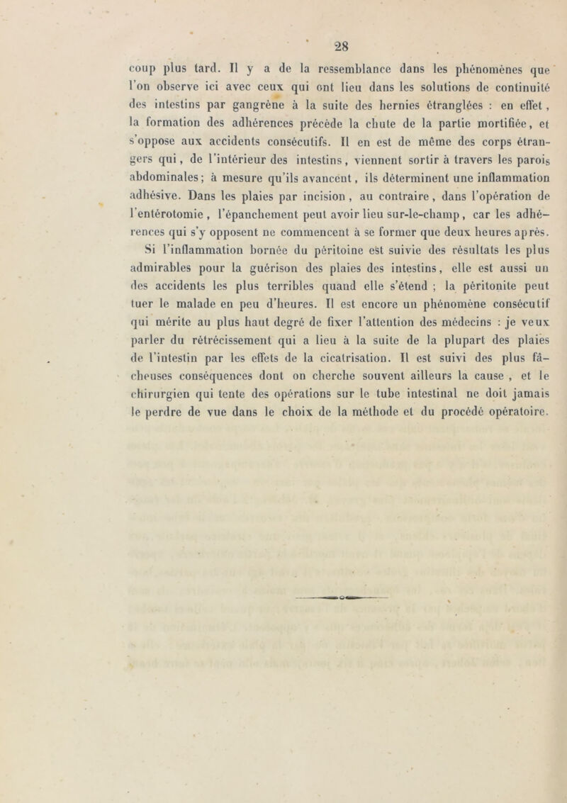 coup plus tard. Il y a de la ressemblance dans les phénomènes que l’on observe ici avec ceux qui ont lieu dans les solutions de continuité des intestins par gangrène à la suite des hernies étranglées : en effet, la formation des adhérences précède la chute de la partie mortifiée, et s’oppose aux accidents consécutifs. Il en est de même des corps étran- gers qui, de l’intérieur des intestins, viennent sortir à travers les parois abdominales; à mesure qu’ils avancent, ils déterminent une inflammation adhésive. Dans les plaies par incision , au contraire, dans l’opération de l’entérotomie, l’épanchement peut avoir lieu sur-le-champ, caries adhé- rences qui s’y opposent ne commencent à se former que deux heures après. Si l’inflammation bornée du péritoine eSt suivie des résultats les plus admirables pour la guérison des plaies des intestins, elle est aussi un des accidents les plus terribles quand elle s’étend ; la péritonite peut tuer le malade en peu d’heures. Il est encore un phénomène consécutif qui mérite au plus haut degré de fixer l’attention des médecins : je veux parler du rétrécissement qui a lieu à la suite de la plupart des plaies de l’intestin par les effets de la cicatrisation. Il est suivi des plus fâ- ' cheuses conséquences dont on cherche souvent ailleurs la cause , et le chirurgien qui tente des opérations sur le tube intestinal ne doit jamais le perdre de vue dans le choix de la méthode et du procédé opératoire.