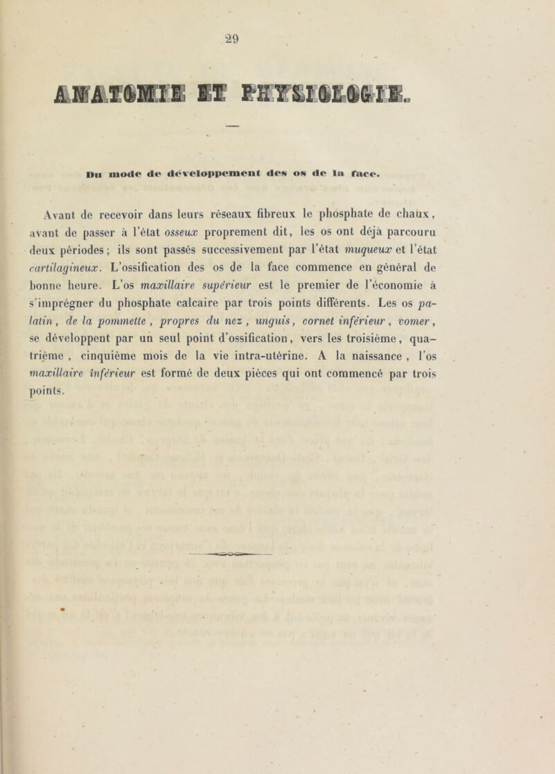 ÆüÆfSmil II raiiË§lSiil„ nu iuo<l<^ fie fléveloppcmeiif fies os rte la face. Avant de recevoir dans leurs réseaux fibreux le phosphate de chaux, avant de passer à l’état osseux proprement dit, les os ont déjà parcouru deux périodes ; ils sont passés successivement par l’état muqueux et l’état cartilagineux. L’ossification des os de la face commence en général de bonne heure. L’os maxillaire supérieur est le premier de l’économie à s’imprégner du phosphate calcaire par trois points différents. Les os pa- latin , de la pommette , propres du nez , unguis, cornet inférieur, vomer, se développent par un seul point d’ossification, vers les troisième, qua- trième , cinquième mois de la vie intra-utérine. A la naissance , l’os maxillaire inférieur est formé de deux pièces qui ont commencé par trois points.