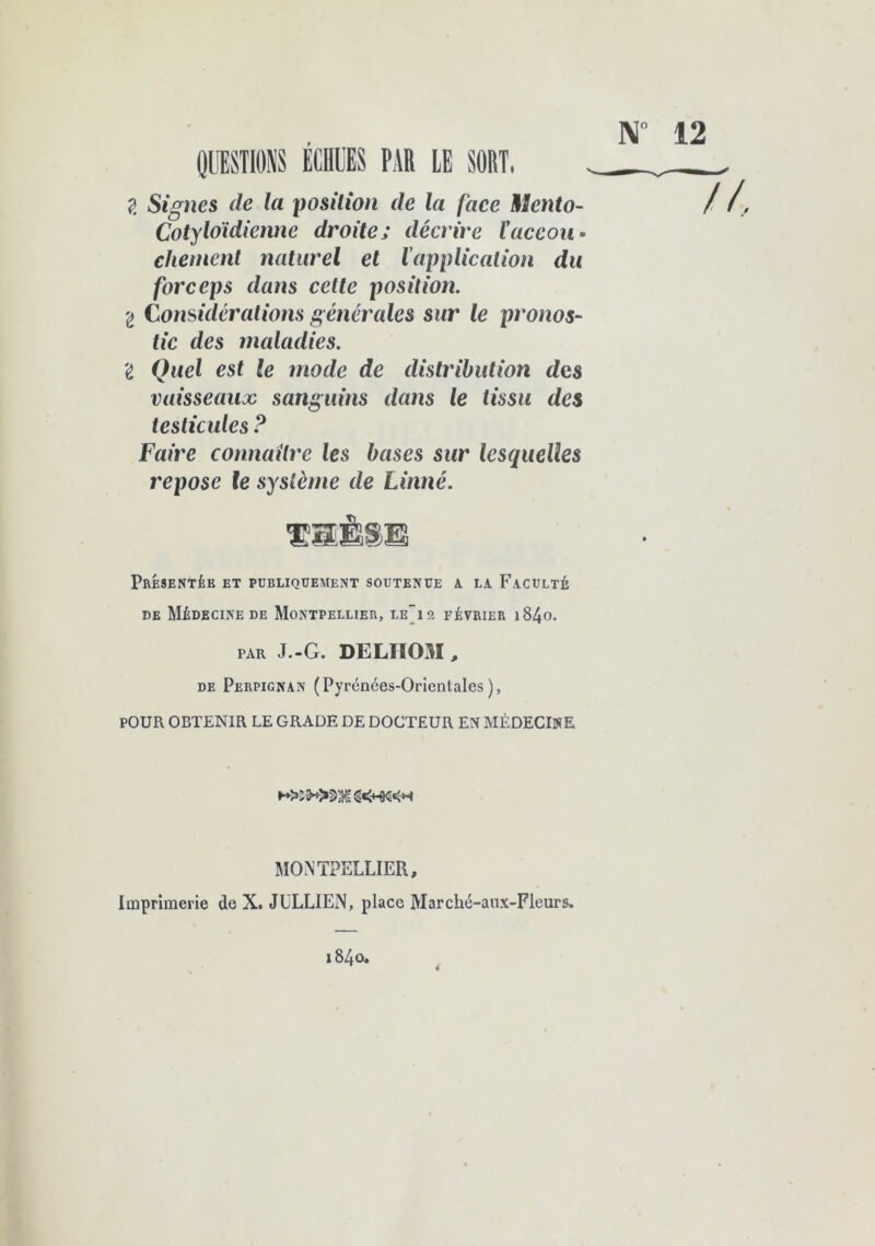 N° 12 g Signes de la position de la face Mento- Cotyloïdienne droitej décrive taceou. chement naturel et l'application du forceps dans celte position. g Considérations générales sur le pronos- tic des maladies. I Quel est te mode de distribution des vaisseaux sanguins dans le tissu des testicules ? Faire connaître les bases sur lesquelles repose le système de Linné. Présentée et publiquement soutenue a la Faculté de Médecine de Montpellier, le-12 février i84o. par J.-G. DE LU 031, de Perpignan (Pyrénées-Orientales), POUR OBTENIR LE GRADE DE DOCTEUR EN MÉDECINE MONTPELLIER, Imprimerie de X. JULLIEN, place Marché-aux-Fleurs. 1840.