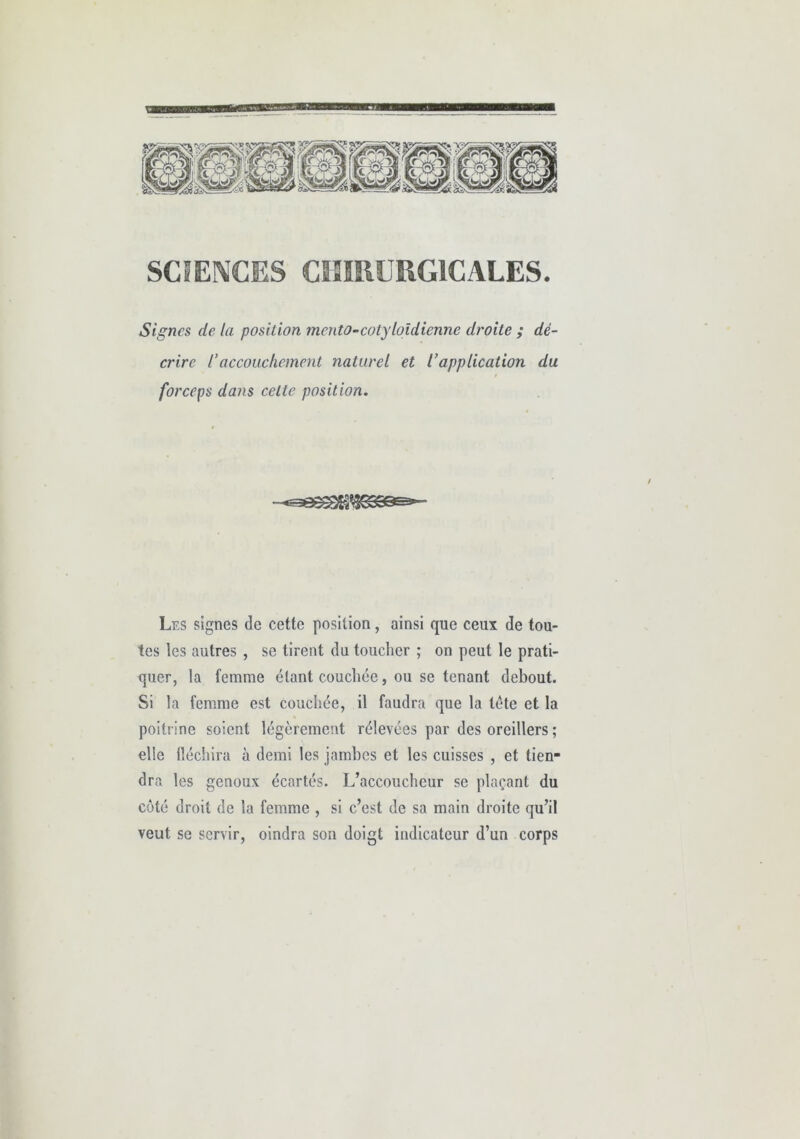 SCIENCES CHIRURGICALES. Signes de la position mento-cotyloîdienne droite ; dé- crire raccouchement naturel et l’application du forceps dans celte position. / Les signes de cette position, ainsi que ceux de tou- tes les autres , se tirent du toucher ; on peut le prati- quer, la femme étant couchée, ou se tenant debout. Si la femme est couchée, il faudra que la tête et la poitrine soient légèrement rélevées par des oreillers ; elle fléchira à demi les jambes et les cuisses , et tien- dra les genoux écartés. L’accoucheur se plaçant du côté droit de la femme , si c’est de sa main droite qu’il veut se servir, oindra son doigt indicateur d’un corps