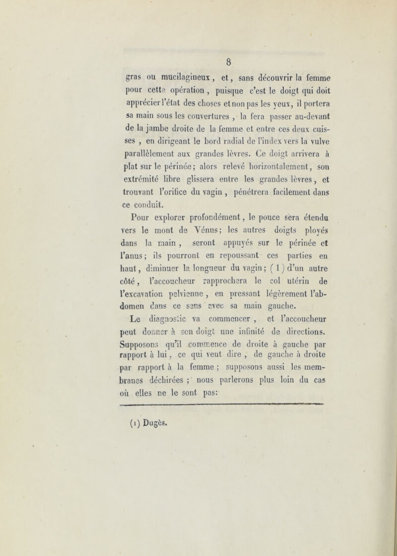 gras ou mucilagineux, et, sans découvrir la femme pour cette opération , puisque c’est le doigt qui doit apprécier l’état des choses et non pas les yeux, il portera sa main sous les couvertures , la fera passer au-devant de la jambe droite de la femme et entre ces deux cuis- ses , en dirigeant le bord radial de l’index vers la vulve parallèlement aux grandes lèvres. Ce doigt arrivera à plat sur le périnée ; alors relevé horizontalement, son extrémité libre glissera entre les grandes lèvres, et trouvant l’orilice du vagin , pénétrera facilement dans ce conduit. Pour explorer profondément, le pouce sera étendu vers le mont de Vénus; les autres doigts ployés dans la main , seront appuyés sur le périnée et l’anus ; ils pourront en repoussant ces parties en haut, diminuer la longueur du vagin ; ( 1 ) d’un autre côté, l’accoucheur rapprochera le col utérin de l’excavation pelvienne, en pressant légèrement l’ab- domen dans ce sens avec sa main gauche. Le diagnostic va commencer , et l’accoucheur peut donner à scn doigt une infinité de directions. Supposons qu’il commence de droite à gauche par rapport à lui, ce qui veut dire , de gauche à droite par rapport à la femme ; supposons aussi les mem- branes déchirées ; nous parlerons plus loin du cas où elles ne le sont pas: (1) Dugès.