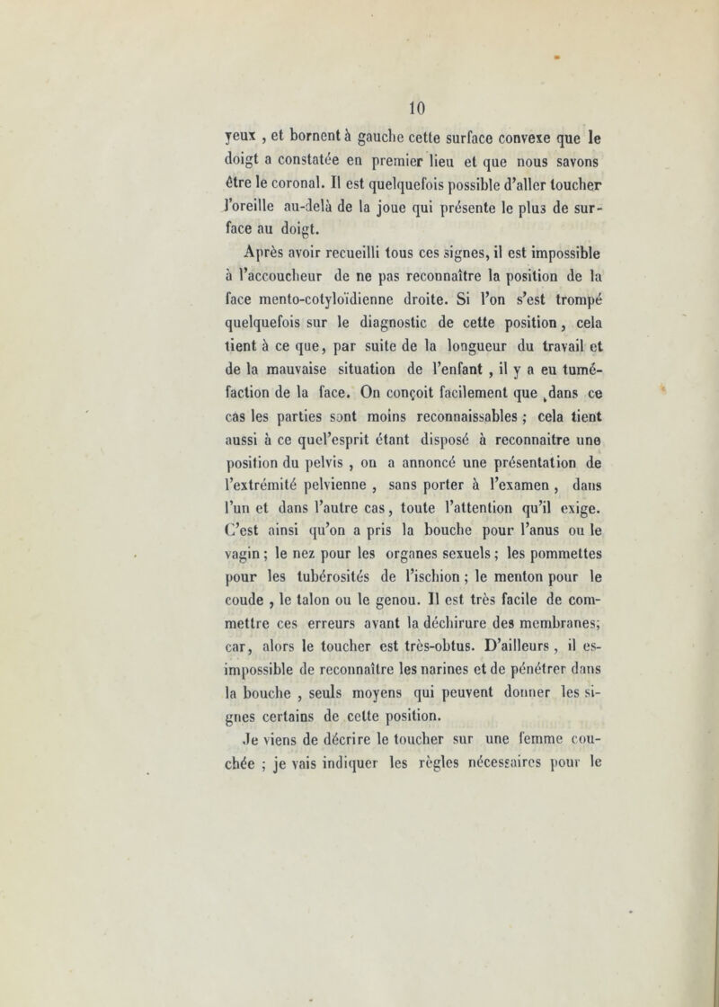 yeux , et bornent à gauche cette surface convexe que le doigt a constatée en premier lieu et que nous savons être le coronal. Il est quelquefois possible d’aller loucher l’oreille au-delà de la joue qui présente le plus de sur- face au doigt. Après avoir recueilli tous ces signes, il est impossible à l’accoucheur de ne pas reconnaître la position de la face mento-cotyloïdienne droite. Si l’on s’est trompé quelquefois sur le diagnostic de cette position, cela tient à ce que, par suite de la longueur du travail et de la mauvaise situation de l’enfant , il y a eu tumé- faction de la face. On conçoit facilement que kdans ce cas les parties sont moins reconnaissables ; cela tient aussi à ce qucl’esprit étant disposé à reconnaitre une position du pelvis , on a annoncé une présentation de l’extrémité pelvienne , sans porter à l’examen , dans l’un et dans l’autre cas, toute l’attention qu’il exige, (d’est ainsi qu’on a pris la bouche pour l’anus ou le vagin ; le nez pour les organes sexuels ; les pommettes pour les tubérosités de l’ischion ; le menton pour le coude , le talon ou le genou. Il est très facile de com- mettre ces erreurs avant la déchirure des membranes; car, alors le toucher est très-obtus. D’ailleurs, il es- impossible de reconnaître les narines et de pénétrer dans la bouche , seuls moyens qui peuvent donner les si- gnes certains de celte position. de viens de décrire le toucher sur une femme cou- chée ; je vais indiquer les règles nécessaires pour le