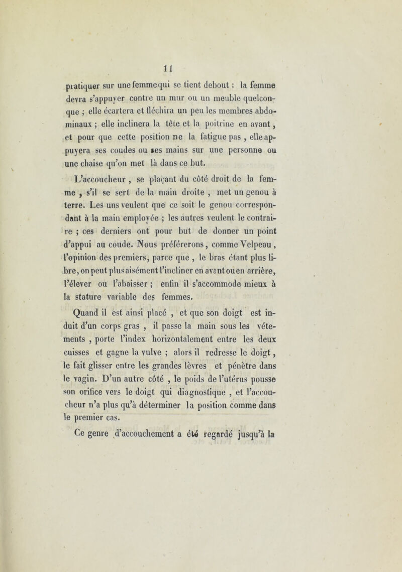 i 1 pratiquer sur une femme qui se tient debout : la femme devra s’appuyer contre un mur ou un meuble quelcon- que ; elle écartera et fléchira un peu les membres abdo- minaux ; elle inclinera la tète et la poitrine en avant, et pour que cette positionne la fatigue pas , elle ap- puyera ses coudes ou »es mains sur une personne ou une chaise qu’on met là dans ce but. L’accoucheur , se plaçant du côté droit de la fem- me y s’il se sert de la main droite , met un genou à terre. Les uns veulent que ce soit le genou correspon- dant à la main employée ; les autres veulent le contrai- re ; ces derniers ont pour but de donner un point d’appui au coude. Nous préférerons, comme Velpeau , l’opinion des premiers, parce que , le bras étant plus li- bre, on peut plus aisément l’incliner en avant ouen arrière, l’élever ou l’abaisser ; enfin il s’accommode mieux à la stature variable des femmes. Quand il est ainsi placé , et que son doigt est in- duit d’un corps gras , il passe la main sous les vête- ments , porte l’index horizontalement entre les deux cuisses et gagne la vulve ; alors il redresse le doigt, le fait glisser entre les grandes lèvres et pénètre dans le vagin. D’un autre côté , le poids de l’utérus pousse son orifice vers le doigt qui diagnostique , et l’accou- cheur n’a plus qu’à déterminer la position comme dans le premier cas. Ce genre d’accouchement a été regardé jusqu’à la