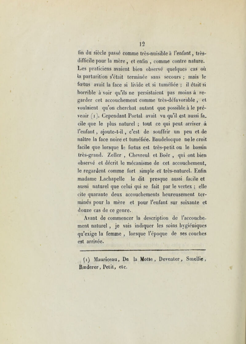 fin du siècle passé comme très-nuisible à l’enfant, très- difficile pour la mère, et enfin , comme contre nature. Les praticiens avaient bien observé quelques cas où la parturition s’était terminée sans secours ; mais le foetus avait la face si li\ide et si tuméfiée ; il était si horrible à voir qu’ils ne persistaient pas moins à re- garder cet accouchement comme très-défavorable , et voulaient qu’on cherchât autant que possible h le pré- venir (i). Cependant Portai avait vu qu’il est aussi fa_ cile que le plus naturel ; tout ce qui peut arriver à l’enfant, ajoute-t-il , c’est de souffrir un peu et de naître la face noire et tuméfiée. Baudelocque ne le croit facile que lorsque le fœtus est très-petit ou le bassin très-grand. Zeller , Chevreul et Boër , qui ont bien observé et décrit le mécanisme de cet accouchement, le regardent comme fort simple et très-naturel. Enfin madame Lachapelle le dit presque aussi facile et aussi naturel que celui qui se fait par le vertex ; elle cite quarante deux accouchements heureusement ter- minés pour la mère et pour l’enfant sur soixante et douze cas de ce genre. Avant de commencer la description de l’accouche- ment naturel , je vais indiquer les soins hygiéniques qu’exige la femme , lorsque l’époque de ses couches est arrivée. (1) Mauriceau, De la Motte, Deventer, Smellie, Rœderer, Petit, etc.