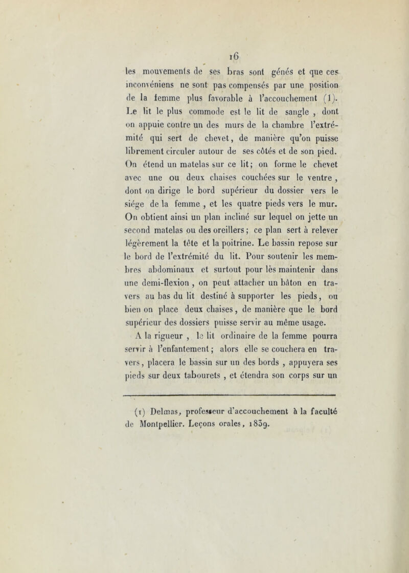 les mouvemenls de ses bras sont génés et que ce^ inconvéniens ne sont pas compensés par une position de la femme plus favorable à l’accouchement (1). Le lit le plus commode est le lit de sangle , dont on appuie contre un des murs de la chambre l’extré- mité qui sert de chevet, de manière qu’on puisse librement circuler autour de ses côtés et de son pied. On étend un matelas sur ce lit; on forme le chevet avec une ou deux chaises couchées sur le ventre , dont on dirige le bord supérieur du dossier vers le siège de la femme , et les quatre pieds vers le mur. On obtient ainsi un plan incliné sur lequel on jette un second matelas ou des oreillers ; ce plan sert à relever légèrement la tète et la poitrine. Le bassin repose sur le bord de l’extrémité du lit. Pour soutenir les mem- bres abdominaux et surtout pour lès maintenir dans une demi-flexion , on peut attacher un bâton en tra- vers au bas du lit destiné à supporter les pieds, ou bien on place deux chaises, de manière que le bord supérieur des dossiers puisse servir au môme usage. A la rigueur , le lit ordinaire de la femme pourra servir à l’enfantement ; alors elle se couchera en tra- vers, placera le bassin sur un des bords , appuyera ses pieds sur deux tabourets , et étendra son corps sur un (i) Delmas, profesicnr d’accouchement h la faculté de Montpellier. Leçons orales, i85g.