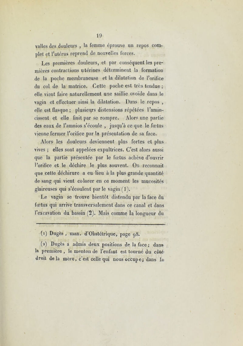 valles des douleurs , la femme éprouve un repos com- plet et l’utérus reprend de nouvelles forces. Les premières douleurs, et par conséquent les pre- mières contractions utérines déterminent la formation de la poche membraneuse et la dilatation de l’orifice du col de la matrice. Cette poche est très tendue ; elle vient faire naturellement une saillie ovoïde dans le vagin et effectuer ainsi la dilatation. Dans le repos , elle est ilasque ; plusieurs distensions répétées l’amin- cissent et elle finit par se rompre. Alors une partie des eaux de l’amnios s’écoule , jusqu’à ce que le fœtus vienne fermer l’orifice par la présentation de sa face. Alors les douleurs deviennent plus fortes et plus vives ; elles sont appelées expultrices. C’est alors aussi que la partie présentée par le fœtus achève d’ouvrir l’orifice et le déchire le plus souvent. On reconnaît que cette déchirure a eu lieu à la plus grande quantité de sang qui vient colorer en ce moment les mucosités glaireuses qui s’écoulent par le vagin (1). Le vagin se trouve bientôt distendu par la face du fœtus qui arrive transversalement dans ce canal et dans l’excavation du bassin (2). Mais comme la longueur du (1) Dugès , man. d’Obstétrique, page 98. (2) Dugès a admis deux positions de la face ; dans la première , le menton de l’enfant est tourné du côté- droit delà mère, c’est celle qui nous occupe; dans la;