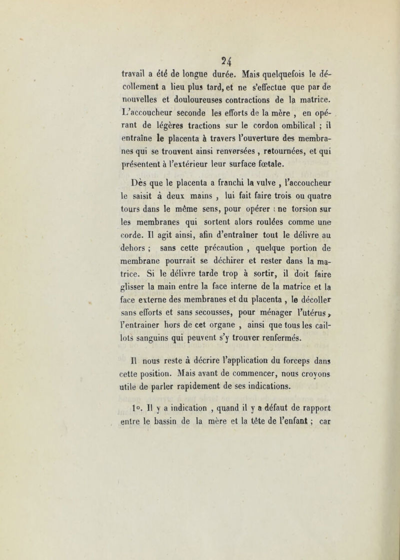 54 travail a été de longue durée. Mais quelquefois le dé- collement a lieu plus tard, et ne s’effectue que par de nouvelles et douloureuses contractions de la matrice. L’accoucheur seconde les efforts de la mère , en opé- rant de légères tractions sur le cordon ombilical ; il entraîne le placenta à travers l’ouverture des membra- nes qui se trouvent ainsi renversées , retournées, et qui présentent à l’extérieur leur surface fœtale. Dès que le placenta a franchi la vulve , l’accoucheur le saisit à deux mains , lui fait faire trois ou quatre tours dans le même sens, pour opérer t ne torsion sur les membranes qui sortent alors roulées comme une corde. Il agit ainsi, afin d’entraîner tout le délivre au dehors ; sans cette précaution , quelque portion de membrane pourrait se déchirer et rester dans la ma- trice. Si le délivre tarde trop à sortir, il doit faire glisser la main entre la face interne de la matrice et la face externe des membranes et du placenta , le décoller sans efforts et sans secousses, pour ménager l’utérus , l’entrainer hors de cet organe , ainsi que tous les cail- lots sanguins qui peuvent s’y trouver renfermés. Il nous reste à décrire l’application du forceps dans cette position. Mais avant de commencer, nous croyons utile de parler rapidement de ses indications. 1°. Il y a indication , quand il y a défaut de rapport entre le bassin de la mère et la tête de l’enfant ; car