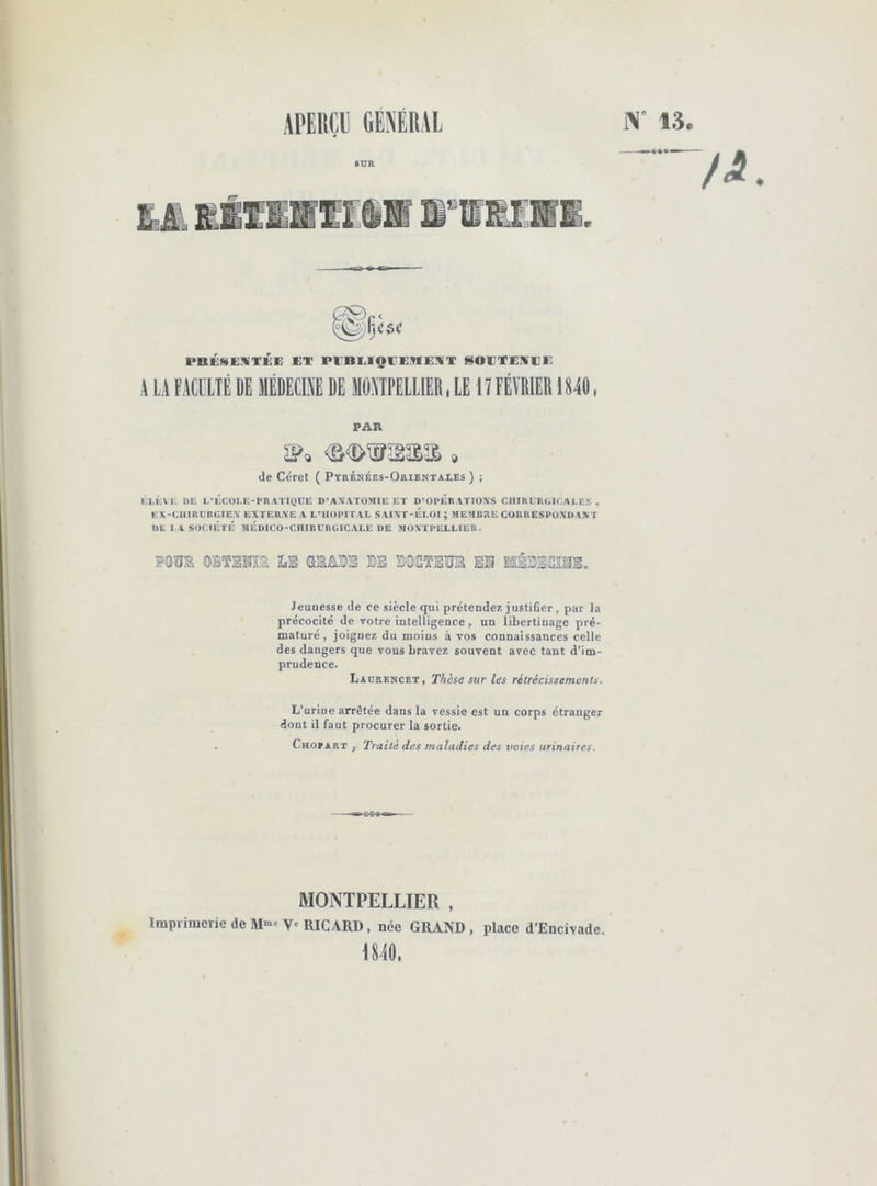 13o SUR PBKHEÏVTKE KT PCBMQIJEME^VT t^OUTEKl}!: A Li FACULTÉ DE IIÉDEClîiE DE llOnPElLIER, lE I ! FÉÏBIER1S40, PAR de Céret ( Ptrénéës-Orientales ) ; de l-êcoi-e-pratique d’axatomie et d’opératioxs ciimt'BüiCALES , EX-CiHRUBG!E.\ EXTERXE A L’UOPITAL SAIXT-ELOI ; MEMBRE CORRESPüXDAST DE I.A SOCIÉTÉ MÉDICO-CIIIBÜRGICAEE DE 3IOXTPELEIER. Jeunesse de ce siècle qui prétendez- justifier, par la précocité de votre intelligence, un libertinage pré- maturé, joignez du moins à vos connaissances celle des dangers que vous bravez souvent avec tant d’im- prudence. Ladrencet, Thèse sur les rétrécissements. L’urine arrêtée dans la vessie est un corps étranger dont il faut procurer la sortie. ChoïArt , Traité des maladies des voies urinaires. MONTPELLIER , ïmpiimcrie de V» RICARD, née GRAND , place d’Encivade. 1840.