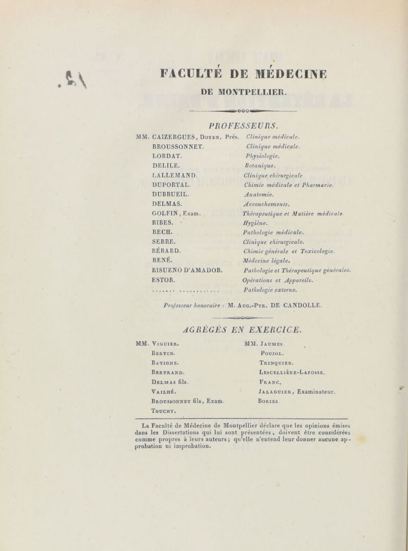 FACULTE DE MEDECIIVE DE MONTPELLIER. PROFESSEUnS. CAIZERGUF.S, Doyen, Prés. Clinique médicale. BROUSSONNET. Clinique médicale. LORDAT. Physiologie. DELIEE. Botanique. LALLEMAND. Clinique chirurgicale DUPORTAL. Chimie médicale et Pharmacie. DUBRUEIL. Anatomie. DELMAS. Accouchements, GOLFIN, Exam. Thérapeutique et Matière médicale RIBES. ■ Hygiène. EECH. Pathologie médicale. SERRE. Clinique chirurgicale. BÉRARD. Chimie générale et Toxicologie. RENÉ. Médecine légale. RISUENO D’AMADOR. Pathologie et Thérapeutique générales. ESTOR. Opérations et Appareils. Pathologie externe. Projesseur honoraire : M. Aug.-Pyr. DE CANDOLLE. AGRÉGÉS EN EXERCICE. ViGUlER. MM. Jaumes Bertin. POUJOL. Batigne. Trinquier. Bertrand. Lescblli Ère-La FOSSE. Delmas fils. Franc. Vailhé. Ialaguier, Examinateur. Broussonnet fils, Exam. Toochy. Bories La Faculté de Médecine de Montpellier déclare que les opinions émises dans les Dissertations qui lui sont présentées , doivent être considérées comme propres à leurs auteurs; qu’elle n’entend leur donner aucune ap- probation ni improbation.