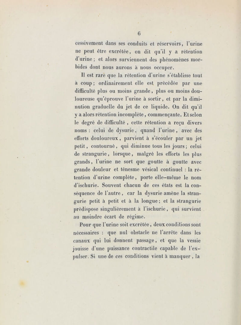 cessiveraent dans ses conduits et réservoirs, l’urine ne peut être excrétée, on dit qu’il y a rétention d’urine ; et alors surviennent des phénomènes mor- bides dont nous aurons à nous occuper. Il est rare que la rétention d’urine s’établisse tout à coup ; ordinairement elle est précédée par une difficulté plus ou moins grande, plus ou moins dou- loureuse qu’éprouve l’urine à sortir, et par la dimi- nution graduelle du jet de ce liquide. On dit qu’il y a alors rétention incomplète, commençante. Et selon le degré de difficulté , cette rétention a reçu divers noms : celui de dysurie, quand l’urine, avec des efforts douloureux, parvient à s’écouler par un jet petit, contourné , qui diminue tous les jours ; celui de strangurie, lorsque, malgré les efforts les plus grands, l’urine ne sort que goutte à goutte avec grande douleur et ténesme vésical continuel ; la ré- tention d’urine complète, porte elle-même le nom d’ischurie. Souvent chacun de ces états est la con- séquence de l’autre , car la dysurie amène la stran- gurie petit à petit et à la longue ; et la strangurie prédispose singulièrement à l’iscburie, qui survient au moindre écart de régime. Pour que l’urine soit excrétée, deux conditions sont nécessaires : que nul obstacle ne l’arrête dans les canaux qui lui donnent passage, et que la vessie jouisse d’une puissance contractile capable de l’ex- pulser. Si une de ces conditions vient à manquer , la